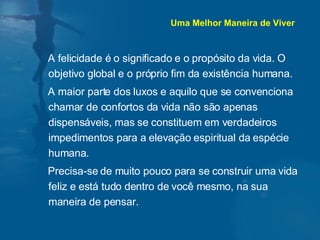 A felicidade é o significado e o propósito da vida. O objetivo global e o próprio fim da existência humana. A maior parte dos luxos e aquilo que se convenciona chamar de confortos da vida não são apenas dispensáveis, mas se constituem em verdadeiros impedimentos para a elevação espiritual da espécie humana. Precisa-se de muito pouco para se construir uma vida feliz e está tudo dentro de você mesmo, na sua maneira de pensar. Uma Melhor Maneira de Viver 