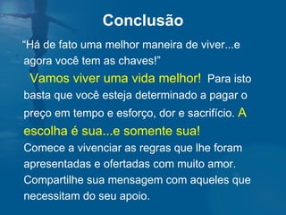 “ Há de fato uma melhor maneira de viver...e agora você tem as chaves!”  Vamos viver uma vida melhor!   Para isto basta que você esteja determinado a pagar o preço em tempo e esforço, dor e sacrifício.  A escolha é sua...e somente sua!   Comece a vivenciar as regras que lhe foram apresentadas e ofertadas com muito amor.  Compartilhe sua mensagem com aqueles que necessitam do seu apoio.  Conclusão 