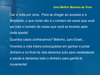 Dar a volta por cima.  Para se chegar ao sucesso e à felicidade, o que conta não é o número de vezes que você cai mas o número de vezes que você se levanta após cada queda!  Quantos casos conhecemos? Betinho, Lars Grael... Vivemos a vida inteira preocupados em ganhar e juntar dinheiro e no final da vida daremos tudo para restabelecer a saúde e daríamos todo o dinheiro para ganhá-la novamente!  Uma Melhor Maneira de Viver 