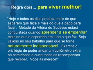 Regra dois...   para  viver  melhor ! "Hoje e todos os dias produza mais do que esperam que faça e mais do que é pago para fazer.  Metade da Vitória do Sucesso estará conquistada quando  aprender a se empenhar  mais do que o esperado em tudo o que faz. Seja valioso no seu trabalho para que se torne  naturalmente indispensável.   Exercite o privilégio de poder andar um quilômetro extra  na caminhada e curta todas as recompensas  que receber.  Você as merece!" 
