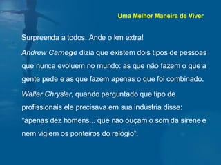 Surpreenda a todos. Ande o km extra! Andrew Carnegie  dizia que existem dois tipos de pessoas que nunca evoluem no mundo: as que não fazem o que a gente pede e as que fazem apenas o que foi combinado. Walter Chrysler , quando perguntado que tipo de profissionais ele precisava em sua indústria disse: “apenas dez homens... que não ouçam o som da sirene e nem vigiem os ponteiros do relógio”. Uma Melhor Maneira de Viver 