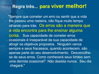 Regra três...   para  viver  melhor ! "Sempre que cometer um erro ou sentir que a vida lhe passou uma rasteira, não fique muito tempo  olhando para trás.  Os erros são a maneira que a vida encontra para lhe ensinar alguma coisa.   Sua capacidade de cometer erros ocasionais é inseparável da sua capacidade de atingir os objetivos propostos.  Ninguém vence sempre e seus fracassos, quando acontecem, são apenas parte do seu desenvolvimento.  Desvencilhe-se de seus erros. Como conhecerá seus limites sem uma derrota ocasional?  Não desista nunca.  Seu dia  chegará." 