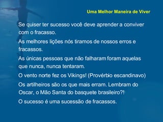 Se quiser ter sucesso você deve aprender a conviver com o fracasso. As melhores lições nós tiramos de nossos erros e fracassos. As únicas pessoas que não falharam foram aquelas que nunca, nunca tentaram. O vento norte fez os Vikings! (Provérbio escandinavo) Os artilheiros são os que mais erram. Lembram do Oscar, o Mão Santa do basquete brasileiro?! O sucesso é uma sucessão de fracassos. Uma Melhor Maneira de Viver 