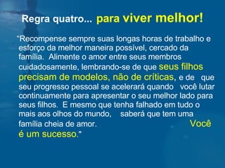 “ Recompense sempre suas longas horas de trabalho e esforço da melhor maneira possível, cercado da família.  Alimente o amor entre seus membros cuidadosamente, lembrando-se de que  seus filhos precisam de modelos, não de críticas ,  e de  que seu progresso pessoal se acelerará quando  você lutar continuamente para apresentar o seu melhor lado para seus filhos .   E mesmo que tenha falhado em tudo o mais aos olhos do mundo,  saberá que tem uma família cheia de amor.  Você é um sucesso . "  Regra quatro...   para  viver  melhor! 