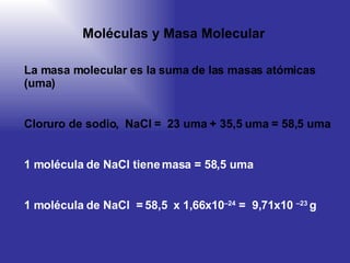 Moléculas y  M asa  M olecular La masa molecular es la suma de las masas atómicas (uma) Cloruro de sodio ,  NaCl  =   23 uma + 35,5 uma = 58,5 uma 1 molécula de NaCl tiene masa = 58,5 uma 1 molécula de NaCl  = 58,5  x  1,66 x 10 –24  =  9,71 x 10  –23   g  