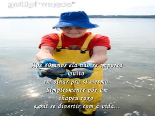 Aos 80 anos ela não se importa muito  em olhar pra si mesma. Simplesmente põe um chapéu roxo  e vai se divertir com a vida... 