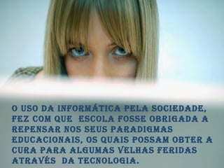 o uso da informática pela sociedade, fez com que  escola fosse obrigada a repensar nos seus paradigmas educacionais, os quais possam obter a cura para algumas velhas feridas através  da tecnologia. 