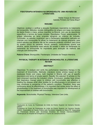 8
FISIOTERAPIA INTENSIVA NA BRONQUIOLITE: UMA REVISÃO DE
LITERATURA
Helder Araujo de Menezes1
Isabella Pinheiro de Farias Bispo2
RESUMO
Objetivos: analisar e verificar a atuação fisioterapia respiratória no tratamento
da bronquiolite. Métodos: revisão bibliográfica de artigos com base nos bancos
de dados Scielo e Lilacs, ambos inseridos na Bireme, com uso de descritores
específicos e termos de busca simples. Resultados: Foram selecionados 16
artigos referentes ao tema proposto atingindo os critérios de inclusão.
Conclusão: os estudos mostraram que a fisioterapia respiratória aplicada em
crianças com bronquiolite foi eficaz no tratamento da doença enquanto, para
outros estudos sua eficácia não se faz presente podendo contribuir para piora
do quadro clínico do paciente. Houve, portanto, controvérsias quanto sua
eficácia, sendo importante esse estudo de revisão o efeito da fisioterapia no
tratamento da bronquiolite foi importante para evolução da melhora das
crianças com bronquiolite.
Palavra Chave: Bronquiolite. Fisioterapia. Unidades de Terapia Intensiva.
PHYSICAL THERAPY IN INTENSIVE BRONCHIOLITIS: A LITERATURE
REVIEW
ABSTRACT
Objectives: To analyze and verify the performance respiratory therapy in the
treatment of bronchiolitis. Methods: Literature review articles based on the
databases Scielo and Lilacs, both inserted in Bireme with use of specific
descriptors and terms of simple search. Results: We selected 16 articles on the
topic proposed reaching the inclusion criteria. Conclusion: studies have shown
that respiratory therapy given to children with bronchiolitis was effective in
treating the disease while other studies for its effectiveness is not present and
may contribute to worsening of the patient's condition. Therefore, there was
controversy about its effectiveness, it is important that review study the effect of
physiotherapy in the treatment of bronchiolitis was important for development of
the improvement of children with bronchiolitis.
Keywords: Bronchiolitis. Physical Therapy. Intensive Care Units.
1Graduando do Curso de Fisioterapia da União de Ensino Superior de Campina Grande-
UNESC.
2Professora do Curso de Fisioterapia da União de Ensino Superior de Campina Grande-
UNESC. Especialista em Saúde Pública pela Faculdade Integrada de Patos-FIP. Especialista
em Fisioterapia Itensiva pela Sociedade Brasileira de Terapia Intensiva-SOBRATI.
Fisioterapeuta do Hospital de Emergência e Trauma de Campina Grande.
 