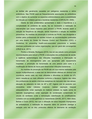 98
as tardias são geralmente causadas por patógenos resistentes a vários
antibióticos. Nas PAVM usam-se frequentemente associações de antibióticos
com o objetivo de aumentar os espectros antimicrobianos para a possibilidade
de infecção por múltiplos germes e bactérias resistentes (CARVALHO, 2006).
Diante de toda problemática apresentada e dada à importância e a
complexidade do problema de saúde, faz se necessário a realização de
intervenções que causa impactos para prevenir a PAVM, levando assim a
redução da frequência da infecção, sendo imperativa a adoção de medidas
preventivas. As medidas de prevenção e controle da PAVM, mas divulgadas e
aceitas pelos profissionais de saúdes incluem as recomendações publicadas
por uma diretriz do Center for Disease Control and Prevention (CDC), o
Guidelines for preventing health-care-associated pneumonia e também
diretrizes publicadas por outras organizações, que em geral são convergentes
(CRUZ et al., 2011).
Pombo e Almeida, Rodrigues (2010), traz em seu estudo como principais
recomendações para reduzir a PAVM, a educações dos profissionais de saúde;
a vigilância epidemiológica das infecções hospitalares a interrupção na
transmissão de microrganismo pelo uso apropriado pelo equipamento
hospitalar; a prevenção da transmissão de uma pessoa para outra e a
modificação de fatores de riscos para desenvolver infecções bacterianas.
As medidas de prevenção da PAVM são em sua maioria realizadas pela
equipe multiprofissional, e estas tem se demonstrado efetivas em diminuir sua
ocorrência, sendo cada vez mais utilizadas e difundidas no âmbito da UTI,
assim ressalta-se as mais utilizadas conforme a literatura: higiene das mãos
dos profissionais de saúde e técnicas assépticas de manuseio das vias aéreas;
elevação da cabeceira do leito de 40º a 45º; higiene oral do paciente com
clorexidina; evitar métodos invasivos; realizar aspiração traqueal
adequadamente; evitar aspiração do material coletado na região acima do
balonete (supraglótica); evitar aspiração de condensado contaminado do
circuito do ventilador; evitar a reintubação; esterilização de umidificadores;
cuidados com as sondas gástricas ou nasoenterais (DAVID, 2011). Além disso,
Barbas e Couto (2012), traz que a utilização de tubos traqueais impregnados
de antissépticos; a realização de despertar diário do paciente (desligar a
sedação uma vez ao dia); protocolos efetivos de desmame de ventilação
 