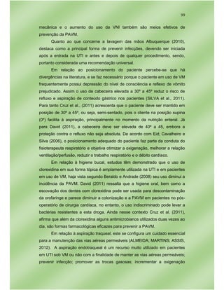 99
mecânica e o aumento do uso da VNI também são meios efetivos de
prevenção da PAVM.
Quanto ao que concerne a lavagem das mãos Albuquerque (2010),
destaca como a principal forma de prevenir infecções, devendo ser iniciada
após a entrada na UTI e antes e depois de qualquer procedimento, sendo,
portanto considerada uma recomendação universal.
Em relação ao posicionamento do paciente percebe-se que há
divergências na literatura, e se faz necessário porque o paciente em uso de VM
frequentemente possui depressão do nível de consciência e reflexo de vômito
prejudicado. Assim o uso de cabeceira elevada a 30º a 45º reduz o risco de
refluxo e aspiração de conteúdo gástrico nos pacientes (SILVA et al., 2011).
Para tanto Cruz et al., (2011) acrescenta que o paciente deve ser mantido em
posição de 30º a 45º, ou seja, semi-sentado, pois o cliente na posição supina
(0º) facilita à aspiração, principalmente no momento da nutrição enteral. Já
para David (2011), a cabeceira deve ser elevada de 40º a 45, embora a
proteção contra o refluxo não seja absoluta. De acordo com Eid; Cavalheiro e
Silva (2006), o posicionamento adequado do paciente faz parte da conduta do
fisioterapeuta respiratório e objetiva otimizar a oxigenação, melhorar a relação
ventilação/perfusão, reduzir o trabalho respiratório e o débito cardíaco.
Em relação à higiene bucal, estudos têm demonstrado que o uso de
clorexidina em sua forma tópica é amplamente utilizada na UTI e em pacientes
em uso de VM, haja vista segundo Beraldo e Andrade (2008) seu uso diminui a
incidência da PAVM. David (2011) ressalta que a higiene oral, bem como a
escovação dos dentes com clorexidina pode ser usada para descontaminação
da orofaringe e parece diminuir a colonização e a PAVM em pacientes no pós-
operatório de cirurgia cardíaca, no entanto, o uso indiscriminado pode levar a
bactérias resistentes a esta droga. Ainda nesse contexto Cruz et al. (2011),
afirma que além da clorexidina alguns antimicrobianos utilizados duas vezes ao
dia, são formas farmacológicas eficazes para prevenir a PAVM.
Em relação à aspiração traqueal, este se configura um cuidado essencial
para a manutenção das vias aéreas permeáveis (ALMEIDA; MARTINS; ASSIS,
2012). A aspiração endotraqueal é um recurso muito utilizado em pacientes
em UTI sob VM ou não com a finalidade de manter as vias aéreas permeáveis;
prevenir infecção; promover as trocas gasosas; incrementar a oxigenação
 