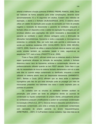 100
arterial e melhorar a função pulmonar (FARIAS; FREIRE; RAMOS, 2006). Deve
ser realizado de forma asséptica para evitar complicações, devendo durar
aproximadamente 10 a 15 segundos em adultos. Existem dois métodos de
aspiração, o aberto e o fechado (ALBUQUERQUE, 2010). O sistema aberto
utiliza um cateter de aspiração para sucção de secreções por meio de pressão
negativa e necessita de desconectar o paciente do ventilador, enquanto o
fechado utiliza um dispositivo onde o cateter de aspiração fica protegido por um
envelope plástico para aspirações não sendo necessária a desconexão do
paciente ao ventilador e assim oferece vantagens como a diminuição de
alterações hemodinâmicas, hipoxemia e evita a exposição a microrganismos
existentes no ambiente. Mas, por outro lado este permite a colonização da
sonda por bactérias resistentes (EID; CAVALHEIRO; SILVA, 2006; MOURA;
CANTO, 2006). Quando se utiliza o sistema fechado deve-se aspirar com uma
sonda simples também as cavidades nasais e orais, seguindo-se as
sequências TOT, nariz e boca. (PAGOTTO et al., 2008).
Froes e Paiva (2007), afirmam ainda que os sistemas aberto e fechado
sejam igualmente eficazes na remoção de secreções, contudo o fechado
determina menor risco de hipoxemia, arritmias e contaminação, devendo ser
preferencialmente utilizado quando se tem PEEP elevada. Outro fator é que
não há necessidade de troca do sistema fechado diariamente e sim só a cada
sete dias ou quando esteja contaminado ou danificado, enquanto a sonda
utilizada no sistema aberto deve ser desprezada diariamente (SARMENTO,
2007). Barbas e Couto (2012) afirmam que se deve evitar a aspiração
supraglótica pelo fato de que essa secreção pode se propagar por meio de
microcanais presentes nos balonetes dos tubos e acaba aspirada para os
pulmões do paciente.
Os cuidados com os circuitos do ventilador também auxiliam na
prevenção, pois podem ser fonte de patógenos devido ao acúmulo de
condensado ou líquido contaminado do próprio cliente, principalmente porque
os ventiladores possuem umidificadores e podem ter aumentada condensação
na tubulação (CRUZ et al., 2011). Deve-se drenar e descartar periodicamente o
condensado contaminado, pois evita a entrada de condensado contaminado
com secreções do próprio paciente na árvore traqueobrônquica.
(DIRETRIZES..., 2007). O Cuff também merece cuidados, haja vista trata-se de
 