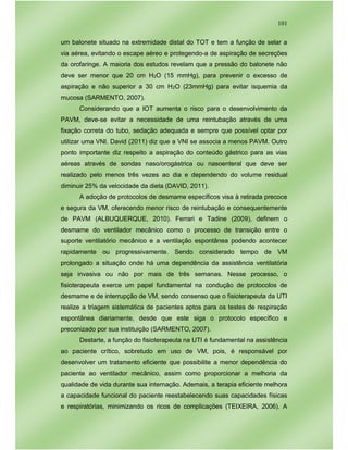 101
um balonete situado na extremidade distal do TOT e tem a função de selar a
via aérea, evitando o escape aéreo e protegendo-a de aspiração de secreções
da orofaringe. A maioria dos estudos revelam que a pressão do balonete não
deve ser menor que 20 cm H2O (15 mmHg), para prevenir o excesso de
aspiração e não superior a 30 cm H2O (23mmHg) para evitar isquemia da
mucosa (SARMENTO, 2007).
Considerando que a IOT aumenta o risco para o desenvolvimento da
PAVM, deve-se evitar a necessidade de uma reintubação através de uma
fixação correta do tubo, sedação adequada e sempre que possível optar por
utilizar uma VNI. David (2011) diz que a VNI se associa a menos PAVM. Outro
ponto importante diz respeito a aspiração do conteúdo gástrico para as vias
aéreas através de sondas naso/orogástrica ou nasoenteral que deve ser
realizado pelo menos três vezes ao dia e dependendo do volume residual
diminuir 25% da velocidade da dieta (DAVID, 2011).
A adoção de protocolos de desmame específicos visa à retirada precoce
e segura da VM, oferecendo menor risco de reintubação e consequentemente
de PAVM (ALBUQUERQUE, 2010). Ferrari e Tadine (2009), definem o
desmame do ventilador mecânico como o processo de transição entre o
suporte ventilatório mecânico e a ventilação espontânea podendo acontecer
rapidamente ou progressivamente. Sendo considerado tempo de VM
prolongado a situação onde há uma dependência da assistência ventilatória
seja invasiva ou não por mais de três semanas. Nesse processo, o
fisioterapeuta exerce um papel fundamental na condução de protocolos de
desmame e de interrupção de VM, sendo consenso que o fisioterapeuta da UTI
realize a triagem sistemática de pacientes aptos para os testes de respiração
espontânea diariamente, desde que este siga o protocolo específico e
preconizado por sua instituição (SARMENTO, 2007).
Destarte, a função do fisioterapeuta na UTI é fundamental na assistência
ao paciente crítico, sobretudo em uso de VM, pois, é responsável por
desenvolver um tratamento eficiente que possibilite a menor dependência do
paciente ao ventilador mecânico, assim como proporcionar a melhoria da
qualidade de vida durante sua internação. Ademais, a terapia eficiente melhora
a capacidade funcional do paciente reestabelecendo suas capacidades físicas
e respiratórias, minimizando os ricos de complicações (TEIXEIRA, 2006). A
 