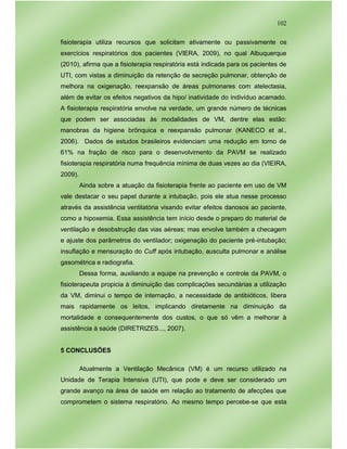 102
fisioterapia utiliza recursos que solicitam ativamente ou passivamente os
exercícios respiratórios dos pacientes (VIERA, 2009), no qual Albuquerque
(2010), afirma que a fisioterapia respiratória está indicada para os pacientes de
UTI, com vistas a diminuição da retenção de secreção pulmonar, obtenção de
melhora na oxigenação, reexpansão de áreas pulmonares com atelectasia,
além de evitar os efeitos negativos da hipo/ inatividade do indivíduo acamado.
A fisioterapia respiratória envolve na verdade, um grande número de técnicas
que podem ser associadas às modalidades de VM, dentre elas estão:
manobras da higiene brônquica e reexpansão pulmonar (KANECO et al.,
2006). Dados de estudos brasileiros evidenciam uma redução em torno de
61% na fração de risco para o desenvolvimento da PAVM se realizado
fisioterapia respiratória numa frequência mínima de duas vezes ao dia (VIEIRA,
2009).
Ainda sobre a atuação da fisioterapia frente ao paciente em uso de VM
vale destacar o seu papel durante a intubação, pois ele atua nesse processo
através da assistência ventilatória visando evitar efeitos danosos ao paciente,
como a hipoxemia. Essa assistência tem início desde o preparo do material de
ventilação e desobstrução das vias aéreas; mas envolve também a checagem
e ajuste dos parâmetros do ventilador; oxigenação do paciente pré-intubação;
insuflação e mensuração do Cuff após intubação, ausculta pulmonar e análise
gasométrica e radiografia.
Dessa forma, auxiliando a equipe na prevenção e controle da PAVM, o
fisioterapeuta propicia à diminuição das complicações secundárias a utilização
da VM, diminui o tempo de internação, a necessidade de antibióticos, libera
mais rapidamente os leitos, implicando diretamente na diminuição da
mortalidade e consequentemente dos custos, o que só vêm a melhorar à
assistência à saúde (DIRETRIZES..., 2007).
5 CONCLUSÕES
Atualmente a Ventilação Mecânica (VM) é um recurso utilizado na
Unidade de Terapia Intensiva (UTI), que pode e deve ser considerado um
grande avanço na área de saúde em relação ao tratamento de afecções que
comprometem o sistema respiratório. Ao mesmo tempo percebe-se que esta
 