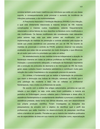103
conduta também pode trazer malefícios aos indivíduos que estão em uso desse
suporte, e consequentemente pode provocar o aumento da incidência de
infecções pulmonares, e da morbimortalidade.
A Pneumonia Associada à Ventilação Mecânica (PAVM) é uma infecção,
a qual está diretamente relacionada à maiores tempos de VM; maiores
complicações e maiores custos hospitalares, estando frequentemente
relacionado a vários fatores de risco descritos na literatura como modificáveis e
não modificáveis. Os fatores modificáveis são considerados mais relevantes
pelos autores haja vista que estes podem ser modificados com a
implementação de medidas de prevenção e controle adotadas pela equipe de
saúde que presta assistência aos pacientes em uso de VM. No tocante às
medidas de prevenção e controle da PAVM, podemos observar nos estudos
analisados que estas não se apresentam de modo divergente, o que diferencia
de um autor para outro é a prioridade que cada um atribui.
No estabelecimento de tais medidas torna-se indispensável a atuação da
fisioterapia intensiva em todas as práticas profiláticas da PAVM, desde a pré-
intubação; o posicionamento adequado, a realização da fisioterapia respiratória
até a condução de protocolos de desmame e de interrupção da VM. De modo
geral, esses cuidados trazem resultados satisfatórios e contribuem muito para
redução dos custos hospitalares e da recuperação precoce do paciente.
Em síntese, é fundamental que se realize a implantação de protocolos
que visem a diminuição dos índices de infecção, sobretudo da PAVM, que é
uma patologia tão incidente e letal, não só voltadas ao profissional
fisioterapeuta, mas a todos os profissionais da saúde.
De acordo com a análise dos artigos selecionados, percebeu-se que em
relação a sua origem, ou seja, onde estes foram publicados, a maioria era
periódica de Enfermagem, poucos voltados para a fisioterapia e áreas afins. A
assistência fisioterapêutica é constantemente desafiada a promover a melhoria da
assistência prestada, desta forma nas últimas décadas, esta vem desenvolvendo
sua própria produção científica. Foram investigadas as titulações dos
pesquisadores da amostra com o objetivo de identificar qual o perfil dos
profissionais que estão inseridos no desenvolvimento de pesquisas científicas
sobre a temática em questão. Percebe-se que a maioria dos trabalhos publicados
era de especialistas da área em sua maioria com titulações como, especialização
 