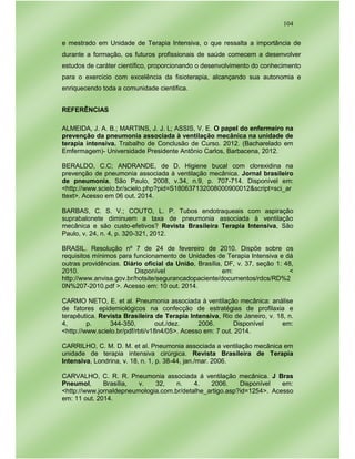 104
e mestrado em Unidade de Terapia Intensiva, o que ressalta a importância de
durante a formação, os futuros profissionais de saúde comecem a desenvolver
estudos de caráter científico, proporcionando o desenvolvimento do conhecimento
para o exercício com excelência da fisioterapia, alcançando sua autonomia e
enriquecendo toda a comunidade cientifica.
REFERÊNCIAS
ALMEIDA, J. A. B.; MARTINS, J. J. L; ASSIS, V. E. O papel do enfermeiro na
prevenção da pneumonia associada à ventilação mecânica na unidade de
terapia intensiva. Trabalho de Conclusão de Curso. 2012. (Bacharelado em
Emfermagem)- Universidade Presidente Antônio Carlos, Barbacena, 2012.
BERALDO, C.C; ANDRANDE, de D. Higiene bucal com clorexidina na
prevenção de pneumonia associada à ventilação mecânica. Jornal brasileiro
de pneumonia, São Paulo, 2008, v.34, n.9, p. 707-714. Disponível em:
<http://www.scielo.br/scielo.php?pid=S180637132008000900012&script=sci_ar
ttext>. Acesso em 06 out. 2014.
BARBAS, C. S. V.; COUTO, L. P. Tubos endotraqueais com aspiração
suprabalonete diminuem a taxa de pneumonia associada à ventilação
mecânica e são custo-efetivos? Revista Brasileira Terapia Intensiva, São
Paulo, v. 24, n. 4, p. 320-321, 2012.
BRASIL. Resolução nº 7 de 24 de fevereiro de 2010. Dispõe sobre os
requisitos mínimos para funcionamento de Unidades de Terapia Intensiva e dá
outras providências. Diário oficial da União, Brasília, DF, v. 37, seção 1: 48,
2010. Disponível em: <
http://www.anvisa.gov.br/hotsite/segurancadopaciente/documentos/rdcs/RD%2
0N%207-2010.pdf >. Acesso em: 10 out. 2014.
CARMO NETO, E. et al. Pneumonia associada à ventilação mecânica: análise
de fatores epidemiológicos na confecção de estratégias de profilaxia e
terapêutica. Revista Brasileira de Terapia Intensiva, Rio de Janeiro, v. 18, n.
4, p. 344-350, out./dez. 2006. Disponível em:
<http://www.scielo.br/pdf/rbti/v18n4/05>. Acesso em: 7 out. 2014.
CARRILHO, C. M. D. M. et al. Pneumonia associada a ventilação mecânica em
unidade de terapia intensiva cirúrgica. Revista Brasileira de Terapia
Intensiva, Londrina, v. 18, n. 1, p. 38-44, jan./mar. 2006.
CARVALHO, C. R. R. Pneumonia associada á ventilação mecânica. J Bras
Pneumol, Brasília, v. 32, n. 4. 2006. Disponível em:
<http://www.jornaldepneumologia.com.br/detalhe_artigo.asp?id=1254>. Acesso
em: 11 out. 2014.
 