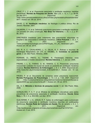 105
CRUZ, F. L. C. et al. Pneumonia associada a ventilação mecânica: medidas
preventivas. Revista de Pesquisa em Saúde, São Luís, v. 12, n. 1, p. 56-59,
jan./abr.2011. Disponível em:
<http://www.periodicoseletronicos.ufma.br/index.php/revistahuufma/article/view/
941>. Acesso em: 08 out. 2014.
DAVID, C. M. Ventilação mecânica: da fisiologia à prática clínica. Rio de
Janeiro: Revinter, 2001.
DALMORA, C. H. et al. Definindo pneumonia associada à ventilação mecânica:
um conceito em (des) construção. Rev Bras Ter Intensiva, v. 25, n. 2, p. 81-
86, 2013.
DIRETRIZES brasileiras para tratamento das pneumonias adquiridas no
hospital e das associadas à ventilação mecânica. J Bras Pneumol, v. 33, s. 1,
p. 1-30, 2007. Disponível em:
<www.jornaldepneumologia.com.br/PDF/Suple_131_44_1diretrizes1.pdf.>.
Acesso em: 06 out. 2014.
EID, R. A. C.; CAVALHEIRO, L. V.; SILVA, R. F. Rotinas e recursos de
fisioterapia Respiratória em UTI. In: KNOBEL, E. Condutas no paciente
grave. 2. ed. São Paulo: Atheneu, 2006.
FERRARI, D.; PINTO, A.; TADINE, R. Fisioterapia intensiva: nova
especialidade e modelo educacional. Revista Intensiva, v. 1. Jun./jul. 2005.
FREIRE, I. L. S.; FARIAS, G. M.; RAMOS, C. S. Prevenindo pneumonia
nosocomial: cuidados da equipe de saúde ao paciente em ventilação mecânica
invasiva. Revista Eletrônica de Enfermagem, v. 8, n. 3, 2006. Disponível em:
<http://www.fen.ufg.br/revista/revista8_3/v8n3a09.htm.>. Acesso em: 10 out.
2014.
FROES, F. et al. Documento de consenso sobre pneumonia nosocomial.
Revista Portuguesa de Pneumologia, v. 13, n.3, p. 7-30, 2007. Disponível
em: <http://cuidadosintensivos.net/guidelines/medicina-intensiva/infeccao-e-
sepsis/2009-spp-spci-pneumonia.pdf.>. Acesso em: 08 out. 2014.
GIL, A. C. Métodos e técnicas de pesquisa social. 5. ed. São Paulo: Atlas,
2008.
GONÇALVES, F. A. F. et al. Eficácia de estratégias educativas para ações
preventivas da pneumonia associada à ventilação mecânica. Escola Anna
Nery, v. 16, n. 4, p. 802-808, out./dez. 2012.
GUILHERME, F. J. A.; JESUS, R. F. Ações de enfermagem para a prevenção
da pneumonia associada à ventilação mecânica descritas em publicações
eletrônicas. Revista Rede de Cuidados em Saúde, Rio de Janeiro, v. 5, n. 1,
p. 1-6, 2011. Disponível em:
<http://publicacoes.unigranrio.br/index.php/rcs/article/viewFile/1215/734>.
Acesso em: 5 out. 2014.
 