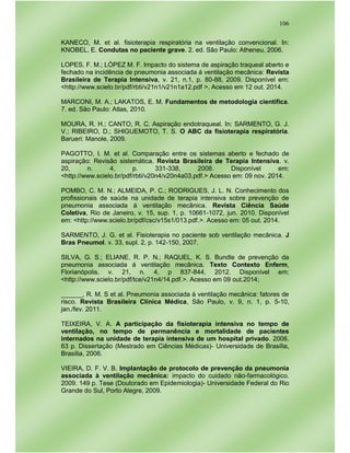 106
KANECO, M. et al. fisioterapia respiratória na ventilação convencional. In:
KNOBEL, E. Condutas no paciente grave. 2. ed. São Paulo: Atheneu, 2006.
LOPES, F. M.; LÓPEZ M. F. Impacto do sistema de aspiração traqueal aberto e
fechado na incidência de pneumonia associada á ventilação mecânica: Revista
Brasileira de Terapia Intensiva, v. 21, n.1, p. 80-88, 2009. Disponível em:
<http://www.scielo.br/pdf/rbti/v21n1/v21n1a12.pdf >. Acesso em 12 out. 2014.
MARCONI, M. A.; LAKATOS, E. M. Fundamentos de metodologia científica.
7. ed. São Paulo: Atlas, 2010.
MOURA, R. H.; CANTO, R. C. Aspiração endotraqueal. In: SARMENTO, G. J.
V.; RIBEIRO, D.; SHIGUEMOTO, T. S. O ABC da fisioterapia respiratória.
Barueri: Manole, 2009.
PAGOTTO, I. M. et al. Comparação entre os sistemas aberto e fechado de
aspiração: Revisão sistemática. Revista Brasileira de Terapia Intensiva. v.
20, n. 4, p. 331-338, 2008. Disponível em:
<http://www.scielo.br/pdf/rbti/v20n4/v20n4a03.pdf.> Acesso em: 09 nov. 2014.
POMBO, C. M. N.; ALMEIDA, P. C.; RODRIGUES, J. L. N. Conhecimento dos
profissionais de saúde na unidade de terapia intensiva sobre prevenção de
pneumonia associada á ventilação mecânica. Revista Ciência Saúde
Coletiva, Rio de Janeiro, v. 15, sup. 1, p. 10661-1072, jun. 2010. Disponível
em: <http://www.scielo.br/pdf/csc/v15s1/013.pdf.>. Acesso em: 05 out. 2014.
SARMENTO, J. G. et al. Fisioterapia no paciente sob ventilação mecânica. J
Bras Pneumol. v. 33, supl. 2, p. 142-150, 2007.
SILVA, G. S.; ELIANE, R. P. N.; RAQUEL, K. S. Bundle de prevenção da
pneumonia associada á ventilação mecânica. Texto Contexto Enferm,
Florianópolis, v. 21, n. 4, p 837-844, 2012. Disponível em:
<http://www.scielo.br/pdf/tce/v21n4/14.pdf.>. Acesso em 09 out.2014;
______, R. M. S et al. Pneumonia associada à ventilação mecânica: fatores de
risco. Revista Brasileira Clínica Médica, São Paulo, v. 9, n. 1, p. 5-10,
jan./fev. 2011.
TEIXEIRA, V. A. A participação da fisioterapia intensiva no tempo de
ventilação, no tempo de permanência e mortalidade de pacientes
internados na unidade de terapia intensiva de um hospital privado. 2006.
63 p. Dissertação (Mestrado em Ciências Médicas)- Universidade de Brasília,
Brasília, 2006.
VIEIRA, D. F. V. B. Implantação de protocolo de prevenção da pneumonia
associada à ventilação mecânica: impacto do cuidado não-farmacológico.
2009. 149 p. Tese (Doutorado em Epidemiologia)- Universidade Federal do Rio
Grande do Sul, Porto Alegre, 2009.
 