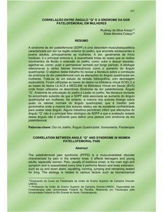 107
CORRELAÇÃO ENTRE ÂNGULO “Q” E A SÍNDROME DA DOR
PATELOFEMORAL EM MULHERES
Rudiney da Silva Araújo13
Eliete Moreira Colaço14
RESUMO
A síndrome da dor patelofemoral (SDPF) é uma desordem musculoesquelética
caracterizada por dor na região anterior do joelho, que acomete adolescentes e
jovens adultos, principalmente as mulheres. A dor, geralmente de início
insidioso, é o principal sintoma e, é exacerbada todas as vezes que se realiza
movimentos de flexão e extensão do joelho, como: subir e descer escadas,
agachar-se, correr, pular e permanecer sentado por longo período. A etiologia
relaciona-se a vários fatores biomecânicos como o aumento do ângulo
quadricipital. O objetivo deste trabalho foi revisar a literatura sobre a correlação
da síndrome da dor patelofemoral com as alterações do ângulo quadricipital em
mulheres. Trata-se de um estudo de revisão bibliográfica, com abordagem
exploratória. Foram utilizadas as bases de dados na biblioteca virtual SCIELO e
as bases de dados LILACS e MEDLINE na Biblioteca Virtual em Saúde (BVS)
onde foram utilizados os descritores Síndrome da dor patelofemoral, Ângulo
“Q”, Anatomia da articulação do joelho e Lesão no joelho. Na literatura revisada
foi encontrado subsídio de que a SDPF está associada ao aumento do ângulo
quadricipital em mulheres. No entanto, a maioria dos autores diverge sobre
quais os valores normais do ângulo quadricipital, que é medido pela
goniometria onde a maioria dos autores relatou ser de excelente confiabilidade
para avaliar esse ângulo. Alguns trabalhos permitiram inferir que alterações do
ângulo “Q” não é o principal fator etiológico da SDPF e que a avaliação isolada
desse ângulo não é suficiente para definir uma pessoa com síndrome da dor
patelofemoral.
Palavras-chave: Dor no Joelho. Ângulo Quadricipital. Goniometria. Fisioterapia
CORRELATION BETWEEN ANGLE “Q” AND SYNDROME IN WOMEN
PATELLOFEMORAL PAIN
Abstract
The patellofemoral pain syndrome (PFPS) is a musculoskeletal disorder
characterized by pain in the anterior knee, it affects teenagers and young
adults, especially women. Pain, usually of insidious onset, is the main sign and
symptom and is exacerbated every time it performs flexion and knee extension,
such as up and down stairs, squatting, running, jumping and remaining seated
for long. The etiology is related to various factors such as biomechanical
13Graduando do Curso de Fisioterapia da União de Ensino Superior de Campina Grande-
UNESC.
14 Professora da União de Ensino Superior de Campina Grande-UNESC. Especialista em
Cinesioterapia pela Universidade Federal da Paraíba. Mestranda em Fisioterapia pela
Universidade Federal do Rio Grande do Norte. Fisioterapeuta.
 