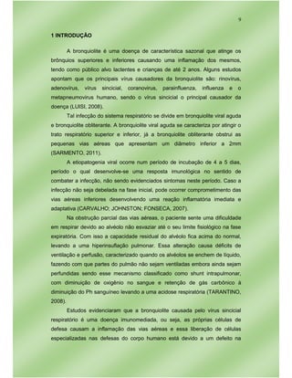 9
1 INTRODUÇÃO
A bronquiolite é uma doença de característica sazonal que atinge os
brônquios superiores e inferiores causando uma inflamação dos mesmos,
tendo como público alvo lactentes e crianças de até 2 anos. Alguns estudos
apontam que os principais vírus causadores da bronquiolite são: rinovírus,
adenovírus, vírus sincicial, coranovirus, parainfluenza, influenza e o
metapneumovirus humano, sendo o vírus sincicial o principal causador da
doença (LUISI, 2008).
Tal infecção do sistema respiratório se divide em bronquiolite viral aguda
e bronquiolite obliterante. A bronquiolite viral aguda se caracteriza por atingir o
trato respiratório superior e inferior, já a bronquiolite obliterante obstrui as
pequenas vias aéreas que apresentam um diâmetro inferior a 2mm
(SARMENTO, 2011).
A etiopatogenia viral ocorre num período de incubação de 4 a 5 dias,
período o qual desenvolve-se uma resposta imunológica no sentido de
combater a infecção, não sendo evidenciados sintomas neste período. Caso a
infecção não seja debelada na fase inicial, pode ocorrer comprometimento das
vias aéreas inferiores desenvolvendo uma reação inflamatória imediata e
adaptativa (CARVALHO; JOHNSTON; FONSECA, 2007).
Na obstrução parcial das vias aéreas, o paciente sente uma dificuldade
em respirar devido ao alvéolo não esvaziar até o seu limite fisiológico na fase
expiratória. Com isso a capacidade residual do alvéolo fica acima do normal,
levando a uma hiperinsuflação pulmonar. Essa alteração causa déficits de
ventilação e perfusão, caracterizado quando os alvéolos se enchem de líquido,
fazendo com que partes do pulmão não sejam ventiladas embora ainda sejam
perfundidas sendo esse mecanismo classificado como shunt intrapulmonar,
com diminuição de oxigênio no sangue e retenção de gás carbônico à
diminuição do Ph sanguíneo levando a uma acidose respiratória (TARANTINO,
2008).
Estudos evidenciaram que a bronquiolite causada pelo vírus sincicial
respiratório é uma doença imunomediada, ou seja, as próprias células de
defesa causam a inflamação das vias aéreas e essa liberação de células
especializadas nas defesas do corpo humano está devido a um defeito na
 