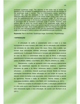 108
increased quadriceps angle. The objective of this study was to review the
literature on the correlation of patellofemoral pain syndrome with the changes of
the quadriceps angle in women. This is a bibliographic review, exploratory
approach. We used the databases in the virtual library SCIELO and the
databases MEDLINE and LILACS in the Virtual Health Library (VHL) where we
used the patellofemoral pain syndrome descriptors, angle "Q", the knee joint
Anatomy and Injury knee. In the literature reviewed was found subsidy that PPS
is associated with an increased quadriceps angle in women. However, most
authors differ on which the normal values of the quadriceps angle, which is
measured by goniometry where most authors reported being excellent reliability
to evaluate this angle. Some studies allowed to infer that changes the angle "Q"
is not the main etiological factor of PPS and the assessment isolated from this
angle is not enough to define a person with patellofemoral pain syndrome.
Keywords: Pain in the Knee. Quadriceps Angle. Goniometry. Physiotherapy.
1 INTRODUÇÃO
A articulação do joelho é caracterizada como a maior e a mais
incongruente do corpo humano; além disso, ela é a articulação mais solicitada
nas atividades da vida diária, possui três ossos: fêmur, tíbia e patela, que
formam duas articulações distintas: articulação tíbiofemoral e articulação
patelofemoral. A articulação tibiofemoral é formada pela extremidade proximal
do osso da tíbia e a extremidade distal do osso do fêmur, a articulação
patelofemoral é formada pela extremidade distal do osso do fêmur e o osso da
patela (ALMEIDA; ABREU; COUTINHO, 2011; TRILHA JÚNIOR et al., 2009).
Basicamente, o joelho se apresenta como uma estrutura relativamente
frágil, sua estabilidade depende de mecanismos estáticos – superfícies
articulares da patela e do fêmur, retináculos lateral e medial, ligamentos
articulares –, e dinâmicos, músculo quadríceps femoral. Devido às intensas
solicitações biomecânicas dessa articulação em sua função de suporte, há
elevado número de lesões a ela associadas, como rompimento total ou parcial
de ligamentos, fissuras e lesão de meniscos, fraturas ósseas e lesões
musculares (ALMEIDA; ABREU; COUTINHO, 2011; BURMANN et al., 2011).
Dentro do complexo da articulação do joelho, a articulação patelofemoral
é o sítio onde ocorre maior frequência de lesões, pois uma série de estruturas
está intimamente ligada a essa articulação. De acordo com Burmann et al.
(2011)
 