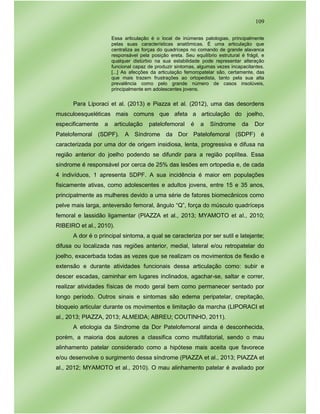 109
Essa articulação é o local de inúmeras patologias, principalmente
pelas suas características anatômicas. É uma articulação que
centraliza as forças do quadríceps no comando de grande alavanca
responsável pela posição ereta. Seu equilíbrio estrutural é frágil, e
qualquer distúrbio na sua estabilidade pode representar alteração
funcional capaz de produzir sintomas, algumas vezes incapacitantes.
[...] As afecções da articulação femoropatelar são, certamente, das
que mais trazem frustrações ao ortopedista, tanto pela sua alta
prevalência como pelo grande número de casos insolúveis,
principalmente em adolescentes jovens.
Para Liporaci et al. (2013) e Piazza et al. (2012), uma das desordens
musculoesqueléticas mais comuns que afeta a articulação do joelho,
especificamente a articulação patelofemoral é a Síndrome da Dor
Patelofemoral (SDPF). A Síndrome da Dor Patelofemoral (SDPF) é
caracterizada por uma dor de origem insidiosa, lenta, progressiva e difusa na
região anterior do joelho podendo se difundir para a região poplítea. Essa
síndrome é responsável por cerca de 25% das lesões em ortopedia e, de cada
4 indivíduos, 1 apresenta SDPF. A sua incidência é maior em populações
fisicamente ativas, como adolescentes e adultos jovens, entre 15 e 35 anos,
principalmente as mulheres devido a uma série de fatores biomecânicos como
pelve mais larga, anteversão femoral, ângulo “Q”, força do músculo quadríceps
femoral e lassidão ligamentar (PIAZZA et al., 2013; MYAMOTO et al., 2010;
RIBEIRO et al., 2010).
A dor é o principal sintoma, a qual se caracteriza por ser sutil e latejante;
difusa ou localizada nas regiões anterior, medial, lateral e/ou retropatelar do
joelho, exacerbada todas as vezes que se realizam os movimentos de flexão e
extensão e durante atividades funcionais dessa articulação como: subir e
descer escadas, caminhar em lugares inclinados, agachar-se, saltar e correr,
realizar atividades físicas de modo geral bem como permanecer sentado por
longo período. Outros sinais e sintomas são edema peripatelar, crepitação,
bloqueio articular durante os movimentos e limitação da marcha (LIPORACI et
al., 2013; PIAZZA, 2013; ALMEIDA; ABREU; COUTINHO, 2011).
A etiologia da Síndrome da Dor Patelofemoral ainda é desconhecida,
porém, a maioria dos autores a classifica como multifatorial, sendo o mau
alinhamento patelar considerado como a hipótese mais aceita que favorece
e/ou desenvolve o surgimento dessa síndrome (PIAZZA et al., 2013; PIAZZA et
al., 2012; MYAMOTO et al., 2010). O mau alinhamento patelar é avaliado por
 