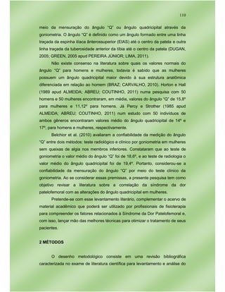 110
meio da mensuração do ângulo “Q” ou ângulo quadricipital através da
goniometria. O ângulo “Q” é definido como um ângulo formado entre uma linha
traçada da espinha ilíaca ânterossuperior (EIAS) até o centro da patela e outra
linha traçada da tuberosidade anterior da tíbia até o centro da patela (DUGAN,
2005; GREEN, 2005 apud PEREIRA JÚNIOR; LIMA, 2011).
Não existe consenso na literatura sobre quais os valores normais do
ângulo “Q” para homens e mulheres, todavia é sabido que as mulheres
possuem um ângulo quadricipital maior devido à sua estrutura anatômica
diferenciada em relação ao homem (BRAZ; CARVALHO, 2010). Horton e Hall
(1989 apud ALMEIDA; ABREU; COUTINHO, 2011) numa pesquisa com 50
homens e 50 mulheres encontraram, em média, valores do ângulo “Q” de 15,8º
para mulheres e 11,12º para homens. Já Percy e Strother (1985 apud
ALMEIDA; ABREU; COUTINHO, 2011) num estudo com 50 indivíduos de
ambos gêneros encontraram valores médio do ângulo quadricipital de 14º e
17º, para homens e mulheres, respectivamente.
Belchior et al. (2010) avaliaram a confiabilidade da medição do ângulo
“Q” entre dois métodos: teste radiológico e clínico por goniometria em mulheres
sem queixas de algia nos membros inferiores. Constataram que ao teste de
goniometria o valor médio do ângulo “Q” foi de 18,6º, e ao teste de radiologia o
valor médio do ângulo quadricipital foi de 19,4º. Portanto, considerou-se a
confiabilidade da mensuração do ângulo “Q” por meio do teste clínico da
goniometria. Ao se considerar essas premissas, a presente pesquisa tem como
objetivo revisar a literatura sobre a correlação da síndrome da dor
patelofemoral com as alterações do ângulo quadricipital em mulheres.
Pretende-se com esse levantamento literário, complementar o acervo de
material acadêmico que poderá ser utilizado por profissionais de fisioterapia
para compreender os fatores relacionados à Síndrome da Dor Patelofemoral e,
com isso, lançar mão das melhores técnicas para otimizar o tratamento de seus
pacientes.
2 MÉTODOS
O desenho metodológico consiste em uma revisão bibliográfica
caracterizada no exame de literatura científica para levantamento e análise do
 