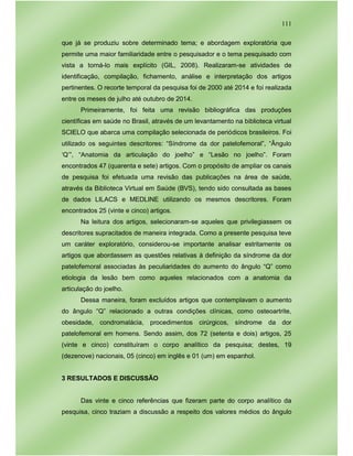 111
que já se produziu sobre determinado tema; e abordagem exploratória que
permite uma maior familiaridade entre o pesquisador e o tema pesquisado com
vista a torná-lo mais explícito (GIL, 2008). Realizaram-se atividades de
identificação, compilação, fichamento, análise e interpretação dos artigos
pertinentes. O recorte temporal da pesquisa foi de 2000 até 2014 e foi realizada
entre os meses de julho até outubro de 2014.
Primeiramente, foi feita uma revisão bibliográfica das produções
científicas em saúde no Brasil, através de um levantamento na biblioteca virtual
SCIELO que abarca uma compilação selecionada de periódicos brasileiros. Foi
utilizado os seguintes descritores: “Síndrome da dor patelofemoral”, “Ângulo
‘Q’”, “Anatomia da articulação do joelho” e “Lesão no joelho”. Foram
encontrados 47 (quarenta e sete) artigos. Com o propósito de ampliar os canais
de pesquisa foi efetuada uma revisão das publicações na área de saúde,
através da Biblioteca Virtual em Saúde (BVS), tendo sido consultada as bases
de dados LILACS e MEDLINE utilizando os mesmos descritores. Foram
encontrados 25 (vinte e cinco) artigos.
Na leitura dos artigos, selecionaram-se aqueles que privilegiassem os
descritores supracitados de maneira integrada. Como a presente pesquisa teve
um caráter exploratório, considerou-se importante analisar estritamente os
artigos que abordassem as questões relativas à definição da síndrome da dor
patelofemoral associadas às peculiaridades do aumento do ângulo “Q” como
etiologia da lesão bem como aqueles relacionados com a anatomia da
articulação do joelho.
Dessa maneira, foram excluídos artigos que contemplavam o aumento
do ângulo “Q” relacionado a outras condições clínicas, como osteoartrite,
obesidade, condromalácia, procedimentos cirúrgicos, síndrome da dor
patelofemoral em homens. Sendo assim, dos 72 (setenta e dois) artigos, 25
(vinte e cinco) constituíram o corpo analítico da pesquisa; destes, 19
(dezenove) nacionais, 05 (cinco) em inglês e 01 (um) em espanhol.
3 RESULTADOS E DISCUSSÃO
Das vinte e cinco referências que fizeram parte do corpo analítico da
pesquisa, cinco traziam a discussão a respeito dos valores médios do ângulo
 