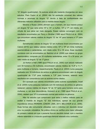 112
“Q” (ângulo quadricipital). Os autores ainda são bastante divergentes em seus
estudos. Para Caylor et al. (2004) não há aceitação universal dos valores
normais e anormais do ângulo “Q” devido à falta de confiabilidade dos
diferentes métodos utilizados para a medida desse ângulo.
Moreira e Russo (2005) afirmam que o homem, em sua maioria possui
um ângulo “Q” que varia entre 10º e 14º, a mulher, 15º a 17º, em média, em
virtude de sua pelve ser mais alargada. Esses valores convergem com os
resultados encontrados por Percy e Strother (1985 apud PAULA et al., 2004)
que encontram valores médios do ângulo “Q” de 14º para homens e 17º para
mulheres.
Semelhantes valores do ângulo “Q” em mulheres foram encontrados por
Cabral (2010) que relatou valores médios entre 15º e 18º em trinta mulheres
assintomáticas e sedentárias, com idade entre 18 e 35 anos. Esse resultado
corrobora com os encontrados por Belchior et al. (2006) que obteve no grupo
assintomático, composto por 20 mulheres sedentárias, entre 15 e 30 anos, um
valor médio do ângulo “Q” de 17 graus.
Já Horton e Hall (1989 apud PAULA et al., 2004) num estudo realizado
com 50 homens e 50 mulheres, encontraram valores médios de 15,8º e 11,1º,
para mulheres e homens, respectivamente. Paula et al. (2004) numa pesquisa
realizada com 18 indivíduos de ambos os gêneros encontraram valor do ângulo
quadricipital de 17,6º para mulheres e 7,6º para homens, estando seus
resultados em consonância com os autores acima citados.
Em oposição aos valores encontrados pelos autores supracitados, Insall
et al. (2005) numa pesquisa realizada com 50 indivíduos de ambos os gêneros
relataram valores médios do ângulo “Q” de 14º tanto para homens como para
mulheres; e, em leve discordância, Kolowich et al. (1990 apud PAULA et al.,
2004), relatam que 10º é considerado normal para ambos os gêneros.
Não há estudos que comprovem qual seria o melhor método para se
avaliar a medida do ângulo “Q” dos indivíduos, apesar de sua grande
importância clínica (PEREIRA JÚNIOR; LIMA, 2011; BELCHIOR et al., 2006).
Duas formas são comumente utilizadas: com o indivíduo em decúbito dorsal
e/ou na posição ortostática. Na prática clínica se verifica uma maior utilização
do primeiro método em que o paciente fica em decúbito dorsal, com o membro
inferior estendido e o músculo quadríceps femoral relaxado e/ou contraído.
 