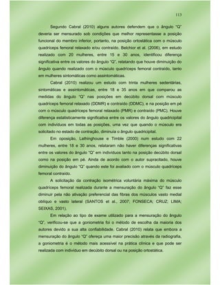 113
Segundo Cabral (2010) alguns autores defendem que o ângulo “Q”
deveria ser mensurado sob condições que melhor representasse a posição
funcional do membro inferior, portanto, na posição ortostática com o músculo
quadríceps femoral relaxado e/ou contraído. Belchior et al. (2006), em estudo
realizado com 20 mulheres, entre 15 e 30 anos, identificou diferença
significativa entre os valores do ângulo “Q”, relatando que houve diminuição do
ângulo quando realizado com o músculo quadríceps femoral contraído, tanto
em mulheres sintomáticas como assintomáticas.
Cabral (2010) realizou um estudo com trinta mulheres sedentárias,
sintomáticas e assintomáticas, entre 18 e 35 anos em que comparou as
medidas do ângulo “Q” nas posições em decúbito dorsal com músculo
quadríceps femoral relaxado (DDMR) e contraído (DDMC), e na posição em pé
com o músculo quadríceps femoral relaxado (PMR) e contraído (PMC). Houve
diferença estatisticamente significativa entre os valores do ângulo quadricipital
com indivíduos em todas as posições, uma vez que quando o músculo era
solicitado no estado de contração, diminuía o ângulo quadricipital.
Em oposição, Lathinghouse e Timble (2000) num estudo com 22
mulheres, entre 18 e 30 anos, relataram não haver diferenças significativas
entre os valores do ângulo “Q” em indivíduos tanto na posição decúbito dorsal
como na posição em pé. Ainda de acordo com o autor supracitado, houve
diminuição do ângulo “Q” quando este foi avaliado com o músculo quadríceps
femoral contraído.
A solicitação da contração isométrica voluntária máxima do músculo
quadríceps femoral realizada durante a mensuração do ângulo “Q” faz esse
diminuir pela não ativação preferencial das fibras dos músculos vasto medial
oblíquo e vasto lateral (SANTOS et al., 2007; FONSECA; CRUZ; LIMA;
SEIXAS, 2001).
Em relação ao tipo de exame utilizado para a mensuração do ângulo
“Q”, verificou-se que a goniometria foi o método de escolha da maioria dos
autores devido a sua alta confiabilidade. Cabral (2010) relata que embora a
mensuração do ângulo “Q” ofereça uma maior precisão através da radiografia,
a goniometria é o método mais acessível na prática clínica e que pode ser
realizada com indivíduo em decúbito dorsal ou na posição ortostática.
 