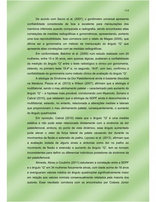 114
De acordo com Sacco et al. (2007), o goniômetro universal apresenta
confiabilidade considerada de boa a excelente para mensurações dos
membros inferiores quando comparada a radiografia, sendo encontradas altas
correlações de medidas radiográficas e goniométricas, apresentando, portanto
uma boa reprodutibilidade. Isso corrobora com o relato de Magee (2005), que
afirma ser a goniometria um método de mensuração do ângulo “Q” que
apresenta altas correlações com as medidas radiográficas.
Em conformidade, Belchior et al. (2006) num estudo realizado com 20
mulheres, entre 15 e 30 anos, sem queixas álgicas, avaliaram a confiabilidade
da medição do ângulo “Q” entre o teste radiológico e clínico por goniometria,
obtendo, no primeiro teste 19,4º e, no segundo, 18,6º, com isso, confirmou a
confiabilidade da goniometria como método clínico de avaliação do ângulo “Q”.
A etiologia da Síndrome da Dor Patelofemoral ainda é bastante discutida
na literatura. Piazza et al. (2013) e Wilson (2007), afirmam que a etiologia é
multifatorial, sendo o mau alinhamento patelar – caracterizado pelo aumento do
ângulo “Q” – a hipótese mais provável, corroborando com Myamoto, Soriano e
Cabral (2010), que relataram que a etiologia da SDPF ainda é desconhecida e
multifatorial, estando, no entanto, relacionada a alterações mediais e laterais
que proporcionam o mau alinhamento patelar, consequentemente, o aumento
do ângulo quadricipital.
Em oposição, Cabral (2010) relata que o ângulo “Q” é uma medida
estática e não pode estar relacionada diretamente com a síndrome da dor
patelofemoral, embora, do ponto de vista dinâmico, esse ângulo aumentado
pode elevar o vetor de força lateral da patela causando dor durante os
movimentos de flexão e extensão do joelho. Liporaci et al. (2013), afirmam que
a avaliação isolada de alguns sinais e sintomas como dor no joelho ao
movimento de flexão e extensão e aumento do ângulo “Q”, tem se tornado
inconsistentes para definir ou diferenciar indivíduos portadores da síndrome da
dor patelofemoral.
Almeida, Abreu e Coutinho (2011) estudaram a correlação entre a SDPF
e o ângulo “Q” em 34 mulheres fisicamente ativas, com idade acima de 18 anos
e averiguaram valores médios do ângulo quadricipital significativamente maior
em relação aos valores normais consensualmente relatados pela maioria dos
autores. Esse resultado corrobora com os encontrados por Colares Júnior
 