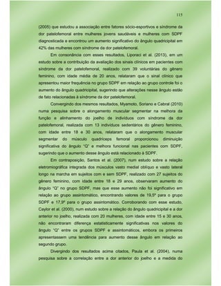 115
(2005) que estudou a associação entre fatores sócio-esportivos e síndrome da
dor patelofemoral entre mulheres jovens saudáveis e mulheres com SDPF
diagnosticada e encontrou um aumento significativo do ângulo quadricipital em
42% das mulheres com síndrome da dor patelofemoral.
Em consonância com esses resultados, Liporaci et al. (2013), em um
estudo sobre a contribuição da avaliação dos sinais clínicos em pacientes com
síndrome da dor patelofemoral, realizado com 39 voluntárias do gênero
feminino, com idade média de 20 anos, relataram que o sinal clínico que
apresentou maior frequência no grupo SDPF em relação ao grupo controle foi o
aumento do ângulo quadricipital, sugerindo que alterações nesse ângulo estão
de fato relacionadas à síndrome da dor patelofemoral.
Convergindo dos mesmos resultados, Myamoto, Soriano e Cabral (2010)
numa pesquisa sobre o alongamento muscular segmentar na melhora da
função e alinhamento do joelho de indivíduos com síndrome da dor
patelofemoral, realizada com 13 indivíduos sedentários do gênero feminino,
com idade entre 18 e 30 anos, relataram que o alongamento muscular
segmentar do músculo quadríceps femoral proporcionou diminuição
significativa do ângulo “Q” e melhora funcional nas pacientes com SDPF,
sugerindo que o aumento desse ângulo está relacionado à SDPF.
Em contraposição, Santos et al. (2007), num estudo sobre a relação
eletromiográfica integrada dos músculos vasto medial oblíquo e vasto lateral
longo na marcha em sujeitos com e sem SDPF, realizado com 27 sujeitos do
gênero feminino, com idade entre 18 e 29 anos, observaram aumento do
ângulo “Q” no grupo SDPF, mas que esse aumento não foi significativo em
relação ao grupo assintomático, encontrando valores de 19,5º para o grupo
SDPF e 17,9º para o grupo assintomático. Corroborando com esse estudo,
Caylor et al. (2000), num estudo sobre a relação do ângulo quadricipital e a dor
anterior no joelho, realizada com 20 mulheres, com idade entre 15 e 30 anos,
não encontraram diferença estatisticamente significativas nos valores do
ângulo “Q” entre os grupos SDPF e assintomáticos, embora os primeiros
apresentassem uma tendência para aumento desse ângulo em relação ao
segundo grupo.
Divergindo dos resultados acima citados, Paula et al. (2004), numa
pesquisa sobre a correlação entre a dor anterior do joelho e a medida do
 
