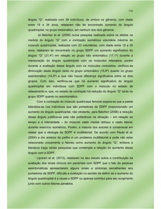 116
ângulo “Q”, realizada com 39 indivíduos, de ambos os gêneros, com idade
entre 15 e 34 anos, relataram não ter encontrado aumento do ângulo
quadricipital, no grupo sintomático, em nenhum dos dois gêneros.
Já Belchior et al. (2006) numa pesquisa realizada sobre os efeitos na
medida do ângulo “Q” com a contração isométrica voluntária máxima do
músculo quadricipital, realizada com 20 voluntárias, com idade entre 15 e 30
anos, relataram ter encontrado no grupo SDPF um aumento significativo do
ângulo “Q” (21,4º) em relação ao grupo não sintomático (17,1º) durante a
mensuração do ângulo quadricipital com os músculos relaxados, porém
durante a avaliação desse ângulo com os músculos contraídos, verificou-se
diminuição deste ângulo tanto no grupo sintomático (15,8º) quanto no grupo
assintomático (14,5º) e que não houve diferença significativa entre os dois
grupos. Com isso, verificou-se que há aumento significativo do ângulo
quadricipital em indivíduos com SDPF com o músculo no estado de
relaxamento e, que, no estado de contração há redução do ângulo “Q” tanto no
grupo SDPF quanto no assintomático.
Com a contração do músculo quadríceps femoral espera-se que a patela
lateraliza-se nos indivíduos que são portadores de SDPF proporcionado um
aumento do ângulo quadricipital, não obstante, para Belchior (2006) a redução
desse ângulo justifica-se pela não preferência na ativação – em relação ao
tempo e a intensidade – do músculo vasto medial oblíquo e vasto lateral,
durante exercício isométrico. Porém, a maioria dos autores é consensual em
relatar que a etiologia da SDPF é multifatorial. De acordo com Paula et al.
(2004) a dor anterior do joelho é um problema multifatorial e pode não estar
relacionada unicamente a fatores como aumento do ângulo “Q”, embora a
literatura traga várias pesquisas que contempla a relação do aumento desse
ângulo com a SDPF.
Liporaci et al. (2013), relataram no seu estudo sobre a contribuição da
avaliação dos sinais clínicos em pacientes com SDPF que o fato de pessoas
assintomáticas apresentarem alguns sinais e sintomas semelhantes aos
portadores da SDPF, dificulta a avaliação no sentido de definir se o aumento do
ângulo quadricipital é a causa a SDPF ou apenas contribui para seu surgimento
junto com outros fatores paralelos.
 