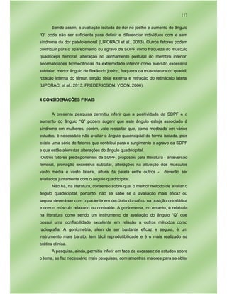117
Sendo assim, a avaliação isolada de dor no joelho e aumento do ângulo
“Q” pode não ser suficiente para definir e diferenciar indivíduos com e sem
síndrome da dor patelofemoral (LIPORACI et al., 2013). Outros fatores podem
contribuir para o aparecimento ou agravo da SDPF como fraqueza do músculo
quadríceps femoral, alteração no alinhamento postural do membro inferior,
anormalidades biomecânicas da extremidade inferior como eversão excessiva
subtalar, menor ângulo de flexão do joelho, fraqueza da musculatura do quadril,
rotação interna do fêmur, torção tibial externa e retração do retináculo lateral
(LIPORACI et al., 2013; FREDERICSON, YOON, 2006).
4 CONSIDERAÇÕES FINAIS
A presente pesquisa permitiu inferir que a positividade da SDPF e o
aumento do ângulo “Q” podem sugerir que este ângulo esteja associado à
síndrome em mulheres, porém, vale ressaltar que, como mostrado em vários
estudos, é necessário não avaliar o ângulo quadricipital de forma isolada, pois
existe uma série de fatores que contribui para o surgimento e agravo da SDPF
e que estão além das alterações do ângulo quadricipital.
Outros fatores predisponentes da SDPF, propostos pela literatura - anteversão
femoral, pronação excessiva subtalar, alterações na ativação dos músculos
vasto media e vasto lateral, altura da patela entre outros - deverão ser
avaliados juntamente com o ângulo quadricipital.
Não há, na literatura, consenso sobre qual o melhor método de avaliar o
ângulo quadricipital, portanto, não se sabe se a avaliação mais eficaz ou
segura deverá ser com o paciente em decúbito dorsal ou na posição ortostática
e com o músculo relaxado ou contraído. A goniometria, no entanto, é relatada
na literatura como sendo um instrumento de avaliação do ângulo “Q” que
possui uma confiabilidade excelente em relação a outros métodos como
radiografia. A goniometria, além de ser bastante eficaz e segura, é um
instrumento mais barato, tem fácil reprodutibilidade e é o mais realizado na
prática clínica.
A pesquisa, ainda, permitiu inferir em face da escassez de estudos sobre
o tema, se faz necessário mais pesquisas, com amostras maiores para se obter
 