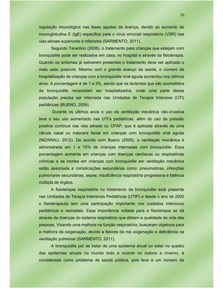 10
regulação imunológica nas fases agudas da doença, devido ao aumento de
imunoglobulina E (IgE) especifica para o vírus sincicial respiratório (VSR) nas
vias aéreas superiores e inferiores (SARMENTO, 2011).
Segundo Tarantino (2008), o tratamento para crianças que estejam com
bronquiolite pode ser realizados em casa, no hospital e através da fisioterapia.
Quando os sintomas já estiverem presentes o tratamento deve ser aplicado o
mais cedo possível. Mesmo com o grande avanço da saúde, o número de
hospitalização de crianças com a bronquiolite viral aguda aumentou nos últimos
anos. A porcentagem é de 1 a 3%, sendo que os lactentes que são acometidos
da bronquiolite necessitam ser hospitalizados, onde uma parte dessa
população precisa ser internada nas Unidades de Terapia Intensiva (UTI)
pediátricas (BUENO, 2009).
Durante os últimos anos o uso da ventilação mecânica não-invasiva
teve o seu uso aumentado nas UTI’s pediátricas, além do uso da pressão
positiva contínua nas vias aéreas ou CPAP, que é aplicada através de uma
cânula nasal ou máscara facial em crianças com bronquiolite viral aguda
(NIZARALI, 2012). De acordo com Bueno (2009), a ventilação mecânica é
administrada em 1 a 15% de crianças internadas com bronquiolite. Essa
porcentagem aumenta em crianças com doenças cardíacas ou respiratórias
crônicas e as mortes em crianças com bronquiolite em ventilação mecânica
estão associada a complicações secundárias como: pneumotórax, infecções
pulmonares secundárias, sepse, insuficiência respiratória progressiva e falência
múltipla de órgãos.
A fisioterapia respiratória no tratamento da bronquiolite está presente
nas Unidades de Terapia Intensivas Pediátricas (UTIP) e desde o ano de 2000
o fisioterapeuta tem uma participação importante nos cuidados intensivos
pediátricos e neonatais. Essa importância voltada para a fisioterapia se dá
através de doenças do sistema respiratório que afetam a qualidade de vida das
pessoas. Visando uma melhora na função respiratória, buscaram objetivos para
a melhora da oxigenação, devido a fatores da má oxigenação e deficiência na
ventilação pulmonar (SARMENTO, 2011).
A bronquiolite por se tratar de uma epidemia anual ou estar no quadro
das epidemias anuais no mundo todo e ocorrer no outono e inverno, é
considerada como problema de saúde pública, pois leva à um número de
 