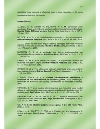 118
resultados mais seguros e eficientes pois o tema abordado é de suma
importância clínica na fisioterapia.
REFERÊNCIAS
ALMEIDA, C. R.; ABREU, V.; COUTINHO, W. L. M. Correlacion entre
cuádriceps ángulo y el síndrome patelofemoral em mujeres fisicamente activas.
Revista Digital EFDesportes.com, Buenos Aires, Argentina, v. 16, n. 157, p.
1-6, jun. 2011.
BELCIOR, A. C. G. et al. Confiabilidade da medição do ângulo quadricipital.
Rev Fisioterapia e Pesquisa, São Carlos, v. 13, n. 2, p. 19-24, jan./mar. 2010.
______. Efeitos na medida do ângulo Q com a contração isométrica voluntária
máxima do músculo quadricipital. Rev Bras Med Esporte, São Paulo, v. 12, n.
1, p. 6-10, jan./fev. 2006.
BURMANN, R. C. et al. Avaliação dos fatores predisponentes nas
instabilidades femoropatelares. Acta Ortop. Bras, São Paulo, v. 19, n. 1, p. 1-
11, jan./fev. 2011.
CABRAL, C. M. N. et al. Medida do ângulo Q e capacidade funcional em
mulheres com joelhos valgos. Rev Fisioterapia e Pesquisa, São Carlos, v. 12,
n. 1, p. 24-30, jan./mar. 2010.
CAYLOR, D. et al. The relationship between quadríceps angle and anterior
knee pain syndrome. J Orthop Sports Phys Ther, Indianápolis, v. 17, n. 1, p.
11-16, nov. 2004.
COLARES JÚNIOR, R. et al. Fatores sócioesportivos associados à
síndrome da dor patelofemoral em mulheres jovens. 2005. Dissertação.
(Mestrado em Educação em Saúde)- Universidade de Fortaleza, Fortaleza,
2005.
FONSECA, S. T. et al. Análise eletromiográfica dos músculos vasto medial
oblíquo e vasto lateral em exercícios usados no tratamento da síndrome da dor
patelofemoral. Rev Fisioter Univ, São Paulo. v. 8, n. 1, p. 1-10, jan./jul. 2001.
FREDERICSON, M. M. D.; YOON, K. M. D. Physical examination and
patellofemoral pain syndrome. Am J Phys Med Rehabil, Philadelphia, v. 85, n.
3, p. 234-243, mar. 2006.
GIL, A. C. Como elaborar projetos de pesquisa. 4. Ed. São Paulo: Atlas,
2008, p. 41-45.
INSALL, J. N.; AGLIETTI, P.; TRIA, A. J. Patellar pain and incongruece II:
clinical aplication. Clin Ortthop. Philadelphia, v. 176, n. 1, p. 225-232, jun.
2000.
 
