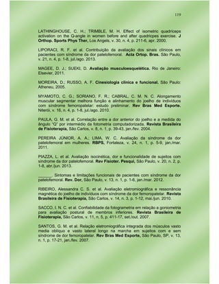 119
LATHINGHOUSE, C. H.; TRIMBLE, M. H. Effect of isometric quadríceps
activation on the Q-angle in women before and after quadricpes exercise. J
Orthop. Sports Phys Ther, Los Angels, v. 30, n. 4, p. 211-6, apr. 2000.
LIPORACI, R. F. et al. Contribuição da avaliação dos sinais clínicos em
pacientes com síndrome da dor patelofemoral. Acta Ortop. Bras. São Paulo,
v. 21, n. 4, p. 1-8, jul./ago. 2013.
MAGEE, D. J.; SUEKI, D. Avaliação musculoesquelética. Rio de Janeiro:
Elsevier, 2011.
MOREIRA, D.; RUSSO, A. F. Cinesiologia clínica e funcional. São Paulo:
Atheneu, 2005.
MYAMOTO, C. G.; SORIANO, F. R.; CABRAL, C. M. N. C. Alongamento
muscular segmentar melhora função e alinhamento do joelho de indivíduos
com síndrome femoropatelar: estudo preliminar. Rev Bras Med Esporte.
Niterói, v. 16, n. 4, p. 1-8, jul./ago. 2010.
PAULA, G. M. et al. Correlação entre a dor anterior do joelho e a medida do
ângulo “Q” por intermédio da fotometria computadorizada. Revista Brasileira
de Fisioterapia, São Carlos, v. 8, n. 1, p. 39-43, jan./fev. 2004.
PEREIRA JÚNIOR, A. A.; LIMA, W. C. Avaliação da síndrome da dor
patelofemoral em mulheres. RBPS, Fortaleza, v. 24, n. 1, p. 5-9, jan./mar.
2011.
PIAZZA, L. et al. Avaliação isocinética, dor e funcionalidade de sujeitos com
síndrome da dor patelofemoral. Rev Fisioter. Pesqui, São Paulo, v. 20, n. 2, p.
1-8, abr./jun. 2013.
______. Sintomas e limitações funcionais de pacientes com síndrome da dor
patelofemoral. Rev. Dor, São Paulo, v. 13, n. 1, p. 1-6, jan./mar. 2012.
RIBEIRO, Alessandra C. S. et al. Avaliação eletromiográfica e ressonância
magnética do joelho de indivíduos com síndrome da dor femoropatelar. Revista
Brasileira de Fisioterapia, São Carlos, v. 14, n. 3, p. 1-12, mai./jun. 2010.
SACCO, I. N. C. et al. Confiabilidade da fotogrametria em relação a goniometria
para avaliação postural de membros inferiores. Revista Brasileira de
Fisioterapia, São Carlos, v. 11, n. 5, p. 411-17, set./out. 2007.
SANTOS, G. M. et al. Relação eletromiográfica integrada dos músculos vasto
media oblíquo e vasto lateral longo na marcha em sujeitos com e sem
síndrome de dor femoropatelar. Rev Bras Med Esporte, São Paulo, SP, v. 13,
n. 1, p. 17-21, jan./fev. 2007.
 