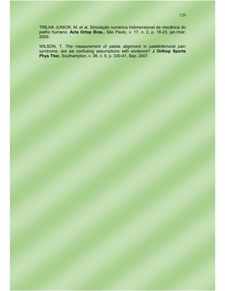 120
TRILHA JUNIOR, M. et al. Simulação numérica tridimensional da mecânica do
joelho humano. Acta Ortop Bras., São Paulo, v. 17, n. 2, p. 18-23, jan./mar.
2009.
WILSON, T. The measurement of patela alignment in patellofemoral pain
syndrome: are we confusing assumptions with eivdence? J Orthop Sports
Phys Ther, Southampton, v. 36, n. 6, p. 330-41, Sep. 2007.
 