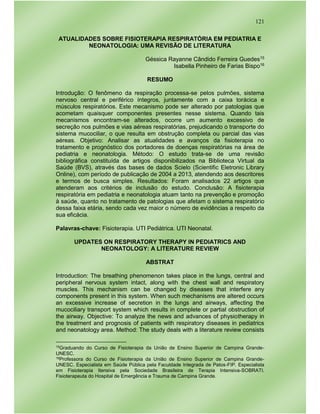 121
ATUALIDADES SOBRE FISIOTERAPIA RESPIRATÓRIA EM PEDIATRIA E
NEONATOLOGIA: UMA REVISÃO DE LITERATURA
Géssica Rayanne Cândido Ferreira Guedes15
Isabella Pinheiro de Farias Bispo16
RESUMO
Introdução: O fenômeno da respiração processa-se pelos pulmões, sistema
nervoso central e periférico íntegros, juntamente com a caixa torácica e
músculos respiratórios. Este mecanismo pode ser alterado por patologias que
acometam quaisquer componentes presentes nesse sistema. Quando tais
mecanismos encontram-se alterados, ocorre um aumento excessivo de
secreção nos pulmões e vias aéreas respiratórias, prejudicando o transporte do
sistema mucociliar, o que resulta em obstrução completa ou parcial das vias
aéreas. Objetivo: Analisar as atualidades e avanços da fisioterapia no
tratamento e prognóstico dos portadores de doenças respiratórias na área de
pediatria e neonatologia. Método: O estudo trata-se de uma revisão
bibliográfica constituída de artigos disponibilizados na Biblioteca Virtual da
Saúde (BVS), através das bases de dados Scielo (Scientific Eletronic Library
Online), com período de publicação de 2004 a 2013, atendendo aos descritores
e termos de busca simples. Resultados: Foram analisados 22 artigos que
atenderam aos critérios de inclusão do estudo. Conclusão: A fisioterapia
respiratória em pediatria e neonatologia atuam tanto na prevenção e promoção
à saúde, quanto no tratamento de patologias que afetam o sistema respiratório
dessa faixa etária, sendo cada vez maior o número de evidências a respeito da
sua eficácia.
Palavras-chave: Fisioterapia. UTI Pediátrica. UTI Neonatal.
UPDATES ON RESPIRATORY THERAPY IN PEDIATRICS AND
NEONATOLOGY: A LITERATURE REVIEW
ABSTRAT
Introduction: The breathing phenomenon takes place in the lungs, central and
peripheral nervous system intact, along with the chest wall and respiratory
muscles. This mechanism can be changed by diseases that interfere any
components present in this system. When such mechanisms are altered occurs
an excessive increase of secretion in the lungs and airways, affecting the
mucociliary transport system which results in complete or partial obstruction of
the airway. Objective: To analyze the news and advances of physiotherapy in
the treatment and prognosis of patients with respiratory diseases in pediatrics
and neonatology area. Method: The study deals with a literature review consists
15Graduando do Curso de Fisioterapia da União de Ensino Superior de Campina Grande-
UNESC.
16Professora do Curso de Fisioterapia da União de Ensino Superior de Campina Grande-
UNESC. Especialista em Saúde Pública pela Faculdade Integrada de Patos-FIP. Especialista
em Fisioterapia Itensiva pela Sociedade Brasileira de Terapia Intensiva-SOBRATI.
Fisioterapeuta do Hospital de Emergência e Trauma de Campina Grande.
 