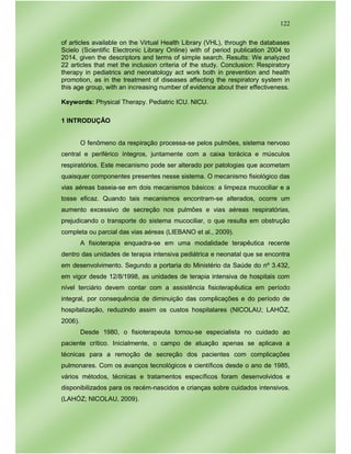 122
of articles available on the Virtual Health Library (VHL), through the databases
Scielo (Scientific Electronic Library Online) with of period publication 2004 to
2014, given the descriptors and terms of simple search. Results: We analyzed
22 articles that met the inclusion criteria of the study. Conclusion: Respiratory
therapy in pediatrics and neonatology act work both in prevention and health
promotion, as in the treatment of diseases affecting the respiratory system in
this age group, with an increasing number of evidence about their effectiveness.
Keywords: Physical Therapy. Pediatric ICU. NICU.
1 INTRODUÇÃO
O fenômeno da respiração processa-se pelos pulmões, sistema nervoso
central e periférico íntegros, juntamente com a caixa torácica e músculos
respiratórios. Este mecanismo pode ser alterado por patologias que acometam
quaisquer componentes presentes nesse sistema. O mecanismo fisiológico das
vias aéreas baseia-se em dois mecanismos básicos: a limpeza mucociliar e a
tosse eficaz. Quando tais mecanismos encontram-se alterados, ocorre um
aumento excessivo de secreção nos pulmões e vias aéreas respiratórias,
prejudicando o transporte do sistema mucociliar, o que resulta em obstrução
completa ou parcial das vias aéreas (LIEBANO et al., 2009).
A fisioterapia enquadra-se em uma modalidade terapêutica recente
dentro das unidades de terapia intensiva pediátrica e neonatal que se encontra
em desenvolvimento. Segundo a portaria do Ministério da Saúde do nº 3.432,
em vigor desde 12/8/1998, as unidades de terapia intensiva de hospitais com
nível terciário devem contar com a assistência fisioterapêutica em período
integral, por consequência de diminuição das complicações e do período de
hospitalização, reduzindo assim os custos hospitalares (NICOLAU; LAHÓZ,
2006).
Desde 1980, o fisioterapeuta tornou-se especialista no cuidado ao
paciente crítico. Inicialmente, o campo de atuação apenas se aplicava a
técnicas para a remoção de secreção dos pacientes com complicações
pulmonares. Com os avanços tecnológicos e científicos desde o ano de 1985,
vários métodos, técnicas e tratamentos específicos foram desenvolvidos e
disponibilizados para os recém-nascidos e crianças sobre cuidados intensivos.
(LAHÓZ; NICOLAU, 2009).
 
