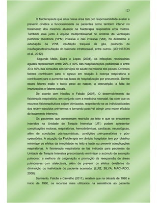 123
O fisioterapeuta que atua nessa área tem por responsabilidade avaliar e
prevenir cinética e funcionalmente os pacientes como também intervir no
tratamento dos mesmos atuando na fisioterapia respiratória e/ou motora.
Também atua junto à equipe multiprofissional no controle da ventilação
pulmonar mecânica (VPM) invasiva e não invasiva (VNI), no desmame e
extubação da VPM, insuflação traqueal de gás, protocolo de
insuflação/desinsuflação do balonete intratraqueal, entre outros. (JOHNSTON
et al., 2012).
Segundo Mello, Dutra e Lopes (2004), As infecções respiratórias
agudas representam entre 20% e 40% das hospitalizações pediátricas e entre
30 e 60% das consultas aos serviços de saúde na maioria dos países. Diversos
fatores contribuem para o agravo em relação à doença respiratória e
contribuem para o aumento das taxas de hospitalização por pneumonia. Dentre
esses fatores estão o baixo peso ao nascer, a desnutrição, a falta de
imunizações e fatores sociais.
De acordo com Nicolau e Falcão (2007), O desenvolvimento da
fisioterapia respiratória, em conjunto com a medicina neonatal, faz com que os
recursos fisioterapêuticos sejam otimizados, respeitando-se as individualidades
dos recém-nascidos pré-termos e tornando possível atingir uma maior eficácia
do tratamento intensivo.
Os pacientes que apresentam restrição ao leito e que se encontram
inseridos na Unidade de Terapia Intensiva (UTI) podem apresentar
complicações motoras, respiratórias, hemodinâmicas, cardíacas, neurológicas,
além de condições pós-traumáticas, condições pré-operatórias e pós-
operatórias. A atuação da Fisioterapia em âmbito hospitalar tem por objetivo
minimizar os efeitos da imobilidade no leito e tratar ou prevenir complicações
respiratórias. A fisioterapia respiratória se faz indicada para pacientes da
Unidade de Terapia Intensiva preconizando minimizar o acúmulo de secreção
pulmonar, a melhora da oxigenação e promoção da reexpansão de áreas
pulmonares com atelectasia, além de prevenir os efeitos deletérios da
diminuição ou inatividade do paciente acamado. (LUIZ; SILVA, MACHADO,
2008).
Sarmento, Falcão e Carvalho (2011), relatam que na década de 1980 e
início de 1990, os recursos mais utilizados na assistência ao paciente
 