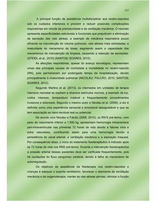 127
A principal função da assistência multidisciplinar aos recém-nascidos
sob os cuidados intensivos é prevenir e reduzir possíveis complicações
respiratórias em virtude da prematuridade e da ventilação mecânica. O neonato
apresenta especificidades estruturais e funcionais que prejudicam a eliminação
de secreção das vias aéreas, a exemplo de mecânica respiratória pouco
eficiente na manutenção do volume pulmonar, vias aéreas mais estreitadas, e
imaturidade do mecanismo de tosse, esgotando assim a capacidade dos
mecanismos de manutenção da limpeza, causando a retenção de secreções.
(STEIDL et al., 2010) (SANTOS; SOARES, 2012).
As afecções respiratórias, apesar do avanço tecnológico, representam
umas das principais causas de morbidade e mortalidade no recém-nascido
(RN), pois permanecem por prolongado tempo de hospitalização, devido
principalmente à imaturidade pulmonar (NICOLAU; FALCÃO, 2010; SANTOS;
SOARES, 2012).
Segundo Martins et al. (2013), os internados em unidades de terapia
intensiva neonatal se expõem a diversos estímulos nocivos, a exemplo da luz,
ruídos intensos, temperatura instável e frequentemente procedimentos
invasivos e dolorosos. Segundo o mesmo autor e Nicolau et al. (2008), a dor é
definida como uma experiência sensorial e emocional desagradável e que se
tem associação ao dano tecidual real ou potencial.
De acordo com Nicolau e Falcão (2008, 2010), os RN’S pré-termo, com
peso de nascimento inferior a 1.500 kg, apresentam hemorragia intracraniana
peri-intraventricular nas primeiras 72 horas de vida devido a fatores intra e
extra vasculares, contribuindo assim para uma hemorragia devido á
persistência do canal arterial, a ventilação mecânica e a aspiração traqueal.
Por consequência disso, o início do tratamento fisioterapêutico é indicado após
as 72 horas de vida nos RNS pré-termo. Durante a intervenção fisioterapêutica
a pressão arterial desses pacientes deve ser verificada frequentemente, pois
há oscilações do fluxo sanguíneo cerebral, devido à falha do mecanismo de
autorregulação.
Os objetivos da assistência da fisioterapia nos recém-nascidos e
crianças é adequar o suporte ventilatório, favorecer o desmame da ventilação
mecânica e da oxigenoterapia, manter as vias aéreas pérvias, otimizar a função
 