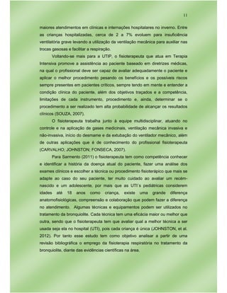 11
maiores atendimentos em clínicas e internações hospitalares no inverno. Entre
as crianças hospitalizadas, cerca de 2 a 7% evoluem para insuficiência
ventilatória grave levando a utilização da ventilação mecânica para auxiliar nas
trocas gasosas e facilitar a respiração.
Voltando-se mais para a UTIP, o fisioterapeuta que atua em Terapia
Intensiva promove a assistência ao paciente baseado em diretrizes médicas,
na qual o profissional deve ser capaz de avaliar adequadamente o paciente e
aplicar o melhor procedimento pesando os benefícios e os possíveis riscos
sempre presentes em pacientes críticos, sempre tendo em mente e entender a
condição clínica do paciente, além dos objetivos traçados e a competência,
limitações de cada instrumento, procedimento e, ainda, determinar se o
procedimento a ser realizado tem alta probabilidade de alcançar os resultados
clínicos (SOUZA, 2007).
O fisioterapeuta trabalha junto à equipe multidisciplinar, atuando no
controle e na aplicação de gases medicinais, ventilação mecânica invasiva e
não-invasiva, início do desmame e da extubação do ventilador mecânico, além
de outras aplicações que é de conhecimento do profissional fisioterapeuta
(CARVALHO; JOHNSTON; FONSECA, 2007).
Para Sarmento (2011) o fisioterapeuta tem como competência conhecer
e identificar a história da doença atual do paciente, fazer uma análise dos
exames clínicos e escolher a técnica ou procedimento fisioterápico que mais se
adapte ao caso do seu paciente, ter muito cuidado ao avaliar um recém-
nascido e um adolescente, por mais que as UTI´s pediátricas considerem
idades até 18 anos como criança, existe uma grande diferença
anatomofisiológicas, compreensão e colaboração que podem fazer a diferença
no atendimento. Algumas técnicas e equipamentos podem ser utilizados no
tratamento da bronquiolite. Cada técnica tem uma eficácia maior ou melhor que
outra, sendo que o fisioterapeuta tem que avaliar qual a melhor técnica a ser
usada seja ela no hospital (UTI), pois cada criança é única (JOHNSTON, et al.
2012). Por tanto esse estudo tem como objetivo analisar a partir de uma
revisão bibliográfica o emprego da fisioterapia respiratória no tratamento da
bronquiolite, diante das evidências científicas na área.
 