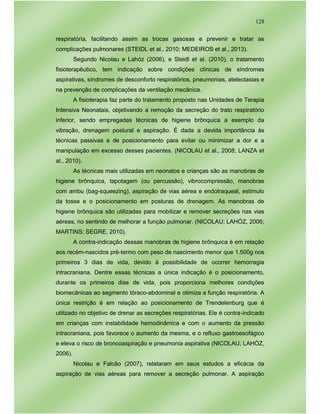 128
respiratória, facilitando assim as trocas gasosas e prevenir e tratar as
complicações pulmonares (STEIDL et al., 2010; MEDEIROS et al., 2013).
Segundo Nicolau e Lahóz (2006), e Steidl et al. (2010), o tratamento
fisioterapêutico, tem indicação sobre condições clínicas de síndromes
aspirativas, síndromes de desconforto respiratórios, pneumonias, atelectasias e
na prevenção de complicações da ventilação mecânica.
A fisioterapia faz parte do tratamento proposto nas Unidades de Terapia
Intensiva Neonatais, objetivando a remoção da secreção do trato respiratório
inferior, sendo empregadas técnicas de higiene brônquica a exemplo da
vibração, drenagem postural e aspiração. É dada a devida importância às
técnicas passivas e de posicionamento para evitar ou minimizar a dor e a
manipulação em excesso desses pacientes. (NICOLAU et al., 2008; LANZA et
al., 2010).
As técnicas mais utilizadas em neonatos e crianças são as manobras de
higiene brônquica, tapotagem (ou percussão), vibrocompressão, manobras
com ambu (bag-squeezing), aspiração de vias aérea e endotraqueal, estimulo
da tosse e o posicionamento em posturas de drenagem. As manobras de
higiene brônquica são utilizadas para mobilizar e remover secreções nas vias
aéreas, no sentindo de melhorar a função pulmonar. (NICOLAU; LAHÓZ, 2006;
MARTINS; SEGRE, 2010).
A contra-indicação dessas manobras de higiene brônquica é em relação
aos recém-nascidos pré-termo com peso de nascimento menor que 1.500g nos
primeiros 3 dias de vida, devido á possibilidade de ocorrer hemorragia
intracraniana. Dentre essas técnicas a única indicação é o posicionamento,
durante os primeiros dias de vida, pois proporciona melhores condições
biomecânicas ao segmento tóraco-abdominal e otimiza a função respiratória. A
única restrição é em relação ao posicionamento de Trendelenburg que é
utilizado no objetivo de drenar as secreções respiratórias. Ele é contra-indicado
em crianças com instabilidade hemodinâmica e com o aumento da pressão
intracraniana, pois favorece o aumento da mesma, e o refluxo gastroesofágico
e eleva o risco de broncoaspiração e pneumonia aspirativa (NICOLAU; LAHÓZ,
2006).
Nicolau e Falcão (2007), relataram em seus estudos a eficácia da
aspiração de vias aéreas para remover a secreção pulmonar. A aspiração
 