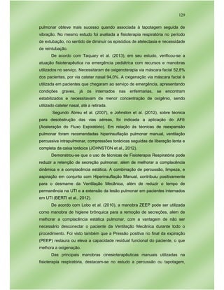 129
pulmonar obteve mais sucesso quando associada à tapotagem seguida de
vibração. No mesmo estudo foi avaliada a fisioterapia respiratória no período
de extubação, no sentido de diminuir os episódios de atelectasia e necessidade
de reintubação.
De acordo com Taquary et al. (2013), em seu estudo, verificou-se a
atuação fisioterapêutica na emergência pediátrica com recursos e manobras
utilizados no serviço. Necessitaram de oxigenoterapia via máscara facial 52,8%
dos pacientes, por via cateter nasal 94,0%. A oxigenação via máscara facial é
utilizada em pacientes que chegaram ao serviço de emergência, apresentando
condições graves, já os internados nas enfermarias, se encontram
estabilizados e necessitavam de menor concentração de oxigênio, sendo
utilizado cateter nasal, até a retirada.
Segundo Abreu et al. (2007), e Johnston et al. (2012), sobre técnica
para desobstrução das vias aéreas, foi indicada a aplicação do AFE
(Aceleração do Fluxo Expiratório). Em relação às técnicas de reexpansão
pulmonar foram recomendadas hiperinsuflação pulmonar manual, ventilação
percussiva intrapulmonar, compressões torácicas seguidas de liberação lenta e
completa da caixa torácica (JOHNSTON et al., 2012).
Demonstrou-se que o uso de técnicas de Fisioterapia Respiratória pode
reduzir a retenção de secreção pulmonar, além de melhorar a complacência
dinâmica e a complacência estática. A combinação de percussão, limpeza, e
aspiração em conjunto com Hiperinsuflação Manual, contribuiu positivamente
para o desmame da Ventilação Mecânica, além de reduzir o tempo de
permanência na UTI e a extensão da lesão pulmonar em pacientes internados
em UTI (BERTI et al., 2012).
De acordo com Lobo et al. (2010), a manobra ZEEP pode ser utilizada
como manobra de higiene brônquica para a remoção de secreções, além de
melhorar a complacência estática pulmonar, com a vantagem de não ser
necessário desconectar o paciente da Ventilação Mecânica durante todo o
procedimento. Foi visto também que a Pressão positiva no final da expiração
(PEEP) restaura ou eleva a capacidade residual funcional do paciente, o que
melhora a oxigenação.
Das principais manobras cinesioterapêuticas manuais utilizadas na
fisioterapia respiratória, destacam-se no estudo a percussão ou tapotagem,
 