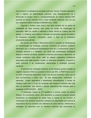 130
pois promove a mobilidade da secreção pulmonar viscosa, Pressão expiratória,
com o objetivo de desinsuflação pulmonar, pois fisiologicamente há a
diminuição do espaço morto e, consequentemente, do volume residual (VR);
aumento do volume corrente (VC) e maior ventilação pulmonar, que, por sua
vez, oxigenará melhor o sangue (LIEBANO et al., 2009).
Segundo o mesmo autor acima, com esta manobra há um ganho de
mobilidade da caixa torácica, bem como um auxílio na mobilização de
secreções. Além de, assistir e estimular a tosse, devido ao colapso das vias
aéreas, e o Shaking, pois acelera a remoção de secreções através do sistema
de transporte mucociliar, reforçando, assim, o fluxo de ar expiratório
proveniente dos pulmões.
De acordo com Prado e Remondini (2013), a atuação do fisioterapeuta
na monitorização da ventilação pulmonar mecânica do paciente pediátrico
demonstra que o profissional fisioterapeuta deve ter o conhecimento sobre a
interação paciente e o ventilador, ser ciente das propriedades fisiológicas
básicas e medidas de fluxos, pressões e volumes pulmonares e determinar um
manejo ventilatório mais eficaz, além de adaptar parâmetros ventilatórios
adequados para cada paciente, auxiliar no desmame ventilatório, e prevenir a
lesão pulmonar e as complicações relacionadas à ventilação pulmonar
mecânica.
O desmame da ventilação mecânica, se faz indicado quando a fração de
oxigênio inspirado (FIO2) do paciente é menor que 50%, a PEEP menor que 5
cm H2O, e frequência respiratória menor que 60 para lactentes, menor que 40
para pré-escolares e menor que 30 para adolescentes, combinado a
adequada função respiratória e estabilidade hemodinâmica, e escala de
Glasgow maior que 11.O uso da ventilação não invasiva é indicado caso haja
falha na extubação, pois diminui o esforço respiratório das crianças após a
extubação (ASSOCIAÇÃO..., 2007).
A fisioterapia motora na UTI pediátrica é recente, porém de grande
eficácia. Os movimentos ativos, ativo-assistidos ou passivos possuem grande
importância na manutenção da saúde física e mental do ser humano. A
mobilização dos membros superiores utilizados em associação com exercícios
respiratórios leva ao aumento dos diâmetros da caixa torácica, melhorando a
ventilação. Os exercícios com os membros inferiores são importantes na
 