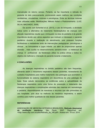 131
manutenção do retorno venoso. Portanto, se faz importante à retirada do
paciente do leito precocemente, promovendo assim melhora nas condições
ventilatórias, circulatórias, motoras e psicológicas. Entre as técnicas motoras
mais utilizadas estão: Mobilizações; Método Kabat e Posicionamento. (LUIZ;
SILVA; MACHADO, 2008).
De acordo com Schenkel et al. (2013), o uso de brinquedo, a atividade
lúdica como a alternativa de tratamento fisioterapêutico de crianças com
afecção respiratórias resulta que o brinquedo na área de pediatria é de grande
importância devido aos vários aspectos que motivam e interessam o paciente
pediátrico durante a realização do atendimento, pois possuem funções
facilitadoras e mediadores tanto de intervenções pedagógicas ,psicológicas e
clinicas , as brincadeiras e jogos infantis ,vai além de proporcionar apenas
diversão , mais auxilia no desenvolvimento sensório-motor e intelectual da
criança .O profissional da fisioterapia utiliza na pratica clinica o lúdico no
objetivo de melhorar a interação do paciente durante o tratamento.
4 CONCLUSÕES
As doenças respiratórias no âmbito pediátrico são bem frequentes,
alterando assim o mecanismo respiratório desses pacientes, necessitando de
cuidados hospitalares para melhor tratamento das patologias que acometem a
funcionalidade do sistema respiratório em decorrência de uma patologia de
base. Esse estudo demonstrou as evidências sobre a aplicabilidade da
fisioterapia respiratória como uma forma de prevenção e tratamento das
doenças respiratórias e complicações advindas das mesmas em neonatologia
e pediatria, disponibilizando de manobras e recursos que são primordiais no
uso hospitalar, pois atua na melhoria da mecânica respiratória, e assim
contribui para melhor qualidade de vida desses pacientes.
REFERÊNCIAS
ASSOCIAÇÃO DE MEDICINA INTENSIVA BRASILEIRA. Retirada (desmame)
da ventilação mecânica. São Paulo, 2007. Disponível em:
<http://www.sbp.com.br/pdfs/Retirada_da_VM.pdf>. Acesso em: 18 out. 2014
 
