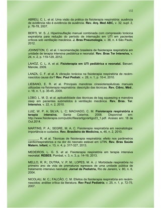 132
ABREU, C. L. et al. Uma visão da prática da fisioterapia respiratória: ausência
de evidência não é evidência de ausência. Rev. Arq. Med ABC, v. 32, supl. 2,
p. 76-78, 2007.
BERTI, W. S. J. Hiperinsuflação manual combinada com compressão torácica
expiratória para redução do período de internação em UTI em pacientes
críticos sob ventilação mecânica. J. Bras Pneumologia, v. 38, n. 4 São Paulo,
2012.
JOHNSTON, C. et al. I recomendação brasileira de fisioterapia respiratória em
unidade de terapia intensiva pediátrica e neonatal. Rev. Bras Ter Intensiva, v.
24, n. 2, p. 119-129, 2012.
LAHÓZ, C. L. A. et al. Fisioterapia em UTI pediátrica e neonatal. Barueri:
Manole, 2009.
LANZA, C. F. et al. A vibração torácica na fisioterapia respiratória de recém-
nascidos causa dor? Rev. Paul Pediatr, v. 28, n. 1, p. 10-4, 2010.
LIEBANO, E. R. et al. Principais manobras cinesioterapêuticas manuais
utilizadas na fisioterapia respiratória: descrição das técnicas. Rev. Ciênc. Méd.,
v. 18, n. 1, p. 35-45, 2009.
LOBO, L. M. D. et al. aplicabilidade das técnicas de bag squeezing e manobra
zeep em pacientes submetidos à ventilação mecânica. Rev. Bras. Ter.
Intensiva, v. 22, n. 2, 2010.
LUIZ, W. P. A; SILVA, L. C; MACHADO, C. M. Fisioterapia respiratória e
terapia intensiva. Santa Catarina, 2008. Disponível em:
http://www.fisioterapia.com/public/files/artigo/artigo23_1.pdf. Acesso em: 18 de
Out.2014.
MARTINS, P. A.; SEGRE, M. A. C. Fisioterapia respiratória em neonatologia:
importância e cuidados. Rev. Brasileira de Medicina, v, 46, n. 2, 2010.
______, R. et al. Técnicas de fisioterapia respiratória: efeito nos parâmetros
cardiorrespiratórios e na dor do neonato estável em UTIN. Rev. Bras Saúde
Matern. Infant, v. 13, n. 4, p. 317-327, 2013.
MEDEIROS, L. G. S. et al. Fisioterapia respiratória em terapia intensiva
neonatal. REBES, Pombal, v. 3, n. 3, p. 14-19, 2013.
MELLO, R. R.; DUTRA, V. P. M.; LOPES, M. A. J. Morbidade respiratória no
primeiro ano de vida de prematuros egressos de uma unidade pública de
tratamento intensivo neonatal. Jornal de Pediatria, Rio de Janeiro, v. 80, n. 6,
2004.
NICOLAU, M. C.; FALCÃO, C. M. Efeitos da fisioterapia respiratória em recém-
nascidos: análise crítica da literatura. Rev Paul Pediatria, v. 25, n. 1, p. 72-75,
2007.
 