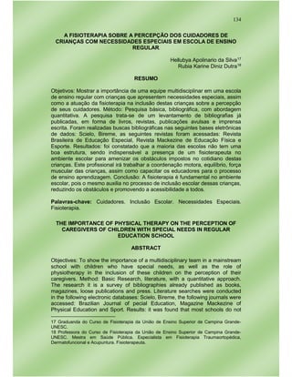 134
A FISIOTERAPIA SOBRE A PERCEPÇÃO DOS CUIDADORES DE
CRIANÇAS COM NECESSIDADES ESPECIAIS EM ESCOLA DE ENSINO
REGULAR
Hellubya Apolinario da Silva17
Rubia Karine Diniz Dutra18
RESUMO
Objetivos: Mostrar a importância de uma equipe multidisciplinar em uma escola
de ensino regular com crianças que apresentem necessidades especiais, assim
como a atuação da fisioterapia na inclusão destas crianças sobre a percepção
de seus cuidadores. Método: Pesquisa básica, bibliográfica, com abordagem
quantitativa. A pesquisa trata-se de um levantamento de bibliografias já
publicadas, em forma de livros, revistas, publicações avulsas e imprensa
escrita. Foram realizadas buscas bibliográficas nas seguintes bases eletrônicas
de dados: Scielo, Bireme, as seguintes revistas foram acessadas: Revista
Brasileira de Educação Especial, Revista Mackezine de Educação Física e
Esporte. Resultados: foi constatado que a maioria das escolas não tem uma
boa estrutura, sendo indispensável a presença de um fisioterapeuta no
ambiente escolar para amenizar os obstáculos impostos no cotidiano destas
crianças. Este profissional irá trabalhar a coordenação motora, equilíbrio, força
muscular das crianças, assim como capacitar os educadores para o processo
de ensino aprendizagem. Conclusão: A fisioterapia é fundamental no ambiente
escolar, pois o mesmo auxilia no processo de inclusão escolar dessas crianças,
reduzindo os obstáculos e promovendo a acessibilidade a todos.
Palavras-chave: Cuidadores. Inclusão Escolar. Necessidades Especiais.
Fisioterapia.
THE IMPORTANCE OF PHYSICAL THERAPY ON THE PERCEPTION OF
CAREGIVERS OF CHILDREN WITH SPECIAL NEEDS IN REGULAR
EDUCATION SCHOOL
ABSTRACT
Objectives: To show the importance of a multidisciplinary team in a mainstream
school with children who have special needs, as well as the role of
physiotherapy in the inclusion of these children on the perception of their
caregivers. Method: Basic Research, literature, with a quantitative approach.
The research it is a survey of bibliographies already published as books,
magazines, loose publications and press. Literature searches were conducted
in the following electronic databases: Scielo, Bireme, the following journals were
accessed: Brazilian Journal of pecial Education, Magazine Mackezine of
Physical Education and Sport. Results: it was found that most schools do not
17 Graduanda do Curso de Fisioterapia da União de Ensino Superior de Campina Grande-
UNESC.
18 Professora do Curso de Fisioterapia da União de Ensino Superior de Campina Grande-
UNESC. Mestra em Saúde Pública. Especialista em Fisioterapia Traumaortopédica,
Dermatofuncional e Acupuntura. Fisioterapeuta.
 