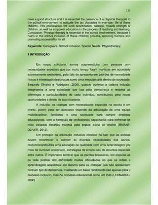 135
have a good structure and it is essential the presence of a physical therapist in
the school environment to mitigate the tax obstacles in everyday life of these
children. This professional will work coordination, balance, muscle strength of
children, as well as empower educators to the process of teaching and learning.
Conclusion: Physical therapy is essential in the school environment, because it
helps in the school inclusion of these children process, reducing barriers and
promoting accessibility for all.
Keywords: Caregivers. School Inclusion. Special Needs. Physiotherapy.
1 INTRODUÇÃO
Em nosso cotidiano, somos surpreendidos com pessoas com
necessidades especiais que por muito tempo foram mantidas em sociedade
extremamente excludente, pelo fato de apresentarem padrões de normalidade
físicos e intelectuais designadas como uma irregularidade dentro da sociedade.
Segundo Oliveira e Rodrigues (2006), quando ouvimos a palavra inclusão
imaginamos a uma sociedade que luta pela democracia e respeita as
diferenças e particularidades de cada indivíduo, contribuindo para novas
oportunidades e direito de sua cidadania.
A inclusão de crianças com necessidades especiais na escola é um
direito, porém para ser acessado depende da articulação de uma equipe
multidisciplinar, familiares e uma sociedade para cumprir diretrizes
educacionais, com a formação de profissionais capacitados para enfrentar os
mais variados desafios trazidos pela prática diária de ensino (BRIANT;
OLIVER, 2012).
Um princípio da educação inclusiva consiste no fato que as escolas
devem reconhecer e atender às diversas necessidades dos alunos,
proporcionando-lhes uma educação de qualidade com uma aprendizagem por
meio de currículo apropriado, estratégias de ensino, uso de recursos especiais
entre outros. É importante lembrar que as escolas brasileiras, em especial as
de rede pública tem enfrentado muitas dificuldades no que se refere a
aprendizagem acadêmica até mesmo para as crianças que não apresentam
nenhum tipo de deficiência, mostrando um baixo rendimento não apenas para o
processo inclusivo, mas no processo educacional como um todo (LEONARDO,
2008).
 
