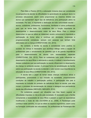 136
Para Melo e Pereira (2013), a educação inclusiva deve ser considerada
na perspectiva de atender às dificuldades no aprendizado de qualquer aluno no
processo educacional, assim como proporcionar os mesmos direitos aos
alunos que apresentam algum tipo de deficiência uma participação plena na
sociedade. Por isso, é importante a dedicação de toda comunidade escolar –
alunos, cuidadores, professores, funcionários, familiares e outros profissionais
para que se tenha êxito. Os cuidadores têm a função importante de
desempenhar o desenvolvimento motor de seus filhos. Para a criança
desenvolver no que se refere ao intelectual, social e emocional é importante a
participação de forma ativa e contínua em atividades recíprocas e
progressivamente complexas, sempre com pessoas que tenham forte
afetividade com a criança (CHRISTOVAM; CIA, 2013).
No contexto, a família na escola é considerada como positiva no
sucesso da criança é necessário que aconteça diálogo entre a equipe de
profissionais para o envolvimento de parentes que é de grande importância
para o desenvolvimento de alunos com necessidades especiais
(CHRISTOVAM; CIA, 2013). Para os cuidadores tudo pode influenciar no
desempenho de seus filhos e valorizando a escola, é notável o reconhecimento
desses cuidadores que sua participação na escola influenciará no desempenho
da criança no ambiente escolar. A principal forma de sensibilização da família
sobre sua participação na escola é entender o valor social e sua importância na
educação de seus filhos (CHRISTOVAM; CIA, 2013).
A escola tem o papel de tornar essas crianças indivíduos ativos e
participantes, promovendo a sua inclusão na sociedade, proporcionando
condições de trabalho e participação política. A participação dos pais é
importante na inclusão do portador de deficiência física na escola, pois eles
iniciam o processo de escolarização da criança e assegura sua permanência
diante das dificuldades (NIEHUES; NIEHUES, 2014).
Os cuidadores passam por situações que lhes fazem superar as
dificuldades impostas no dia-a-dia pela sociedade. É necessário que a família
compreenda a necessidade de seus filhos e passem a suprir as expectativas
modificando o modo de vida (OLIVEIRA et al., 2008). A Fisioterapia pode
contribuir neste caminho, no que se refere ao aspecto ergonômico, assim como
na formação continuada aos educadores. Os profissionais de Fisioterapia têm
 